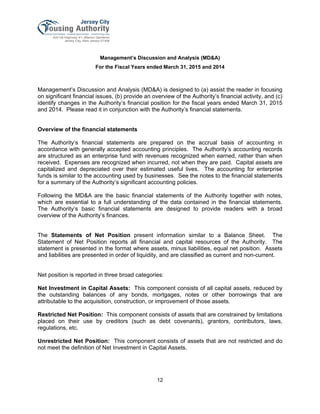 Management’s Discussion and Analysis (MD&A)
For the Fiscal Years ended March 31, 2015 and 2014
12
Management’s Discussion and Analysis (MD&A) is designed to (a) assist the reader in focusing
on significant financial issues, (b) provide an overview of the Authority’s financial activity, and (c)
identify changes in the Authority’s financial position for the fiscal years ended March 31, 2015
and 2014. Please read it in conjunction with the Authority’s financial statements.
Overview of the financial statements
The Authority’s financial statements are prepared on the accrual basis of accounting in
accordance with generally accepted accounting principles. The Authority’s accounting records
are structured as an enterprise fund with revenues recognized when earned, rather than when
received. Expenses are recognized when incurred, not when they are paid. Capital assets are
capitalized and depreciated over their estimated useful lives. The accounting for enterprise
funds is similar to the accounting used by businesses. See the notes to the financial statements
for a summary of the Authority’s significant accounting policies.
Following the MD&A are the basic financial statements of the Authority together with notes,
which are essential to a full understanding of the data contained in the financial statements.
The Authority’s basic financial statements are designed to provide readers with a broad
overview of the Authority’s finances.
The Statements of Net Position present information similar to a Balance Sheet. The
Statement of Net Position reports all financial and capital resources of the Authority. The
statement is presented in the format where assets, minus liabilities, equal net position. Assets
and liabilities are presented in order of liquidity, and are classified as current and non-current.
Net position is reported in three broad categories:
Net Investment in Capital Assets: This component consists of all capital assets, reduced by
the outstanding balances of any bonds, mortgages, notes or other borrowings that are
attributable to the acquisition, construction, or improvement of those assets.
Restricted Net Position: This component consists of assets that are constrained by limitations
placed on their use by creditors (such as debt covenants), grantors, contributors, laws,
regulations, etc.
Unrestricted Net Position: This component consists of assets that are not restricted and do
not meet the definition of Net Investment in Capital Assets.
 