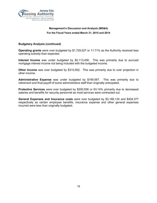Management’s Discussion and Analysis (MD&A)
For the Fiscal Years ended March 31, 2015 and 2014
19
Budgetary Analysis (continued)
Operating grants were over budgeted by $1,729,527 or 11.71% as the Authority received less
operating subsidy than expected.
Interest Income was under budgeted by $2,113,456. This was primarily due to accrued
mortgage interest income not being included with the budgeted income.
Other Income was over budgeted by $310,952. This was primarily due to over projection in
other income.
Administrative Expense was under budgeted by $169,567. This was primarily due to
retirement and final payoff of some administrative staff than originally anticipated.
Protective Services were over budgeted by $200,556 or 63.14% primarily due to decreased
salaries and benefits for security personnel as most services were contracted out.
General Expenses and Insurance costs were over budgeted by $3,166,134 and $404,377
respectively as certain employee benefits, insurance expense and other general expenses
incurred were less than originally budgeted.
 
