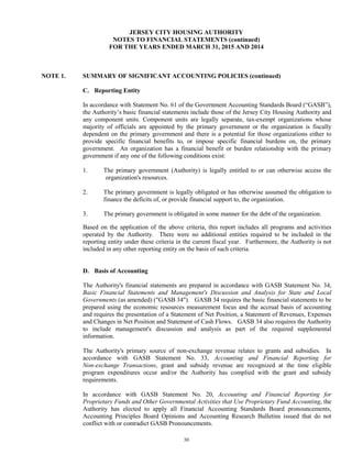 30
JERSEY CITY HOUSING AUTHORITY
NOTES TO FINANCIAL STATEMENTS (continued)
FOR THE YEARS ENDED MARCH 31, 2015 AND 2014
NOTE 1. SUMMARY OF SIGNIFICANT ACCOUNTING POLICIES (continued)
C. Reporting Entity
In accordance with Statement No. 61 of the Government Accounting Standards Board (“GASB”),
the Authority’s basic financial statements include those of the Jersey City Housing Authority and
any component units. Component units are legally separate, tax-exempt organizations whose
majority of officials are appointed by the primary government or the organization is fiscally
dependent on the primary government and there is a potential for those organizations either to
provide specific financial benefits to, or impose specific financial burdens on, the primary
government. An organization has a financial benefit or burden relationship with the primary
government if any one of the following conditions exist:
1. The primary government (Authority) is legally entitled to or can otherwise access the
organization's resources.
2. The primary government is legally obligated or has otherwise assumed the obligation to
finance the deficits of, or provide financial support to, the organization.
3. The primary government is obligated in some manner for the debt of the organization.
Based on the application of the above criteria, this report includes all programs and activities
operated by the Authority. There were no additional entities required to be included in the
reporting entity under these criteria in the current fiscal year. Furthermore, the Authority is not
included in any other reporting entity on the basis of such criteria.
D. Basis of Accounting
The Authority's financial statements are prepared in accordance with GASB Statement No. 34,
Basic Financial Statements and Management's Discussion and Analysis for State and Local
Governments (as amended) ("GASB 34"). GASB 34 requires the basic financial statements to be
prepared using the economic resources measurement focus and the accrual basis of accounting
and requires the presentation of a Statement of Net Position, a Statement of Revenues, Expenses
and Changes in Net Position and Statement of Cash Flows. GASB 34 also requires the Authority
to include management's discussion and analysis as part of the required supplemental
information.
The Authority's primary source of non-exchange revenue relates to grants and subsidies. In
accordance with GASB Statement No. 33, Accounting and Financial Reporting for
Non-exchange Transactions, grant and subsidy revenue are recognized at the time eligible
program expenditures occur and/or the Authority has complied with the grant and subsidy
requirements.
In accordance with GASB Statement No. 20, Accounting and Financial Reporting for
Proprietary Funds and Other Governmental Activities that Use Proprietary Fund Accounting, the
Authority has elected to apply all Financial Accounting Standards Board pronouncements,
Accounting Principles Board Opinions and Accounting Research Bulletins issued that do not
conflict with or contradict GASB Pronouncements.
 