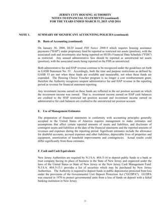 31
JERSEY CITY HOUSING AUTHORITY
NOTES TO FINANCIAL STATEMENTS (continued)
FOR THE YEARS ENDED MARCH 31, 2015 AND 2014
NOTE 1. SUMMARY OF SIGNIFICANT ACCOUNTING POLICIES (continued)
D. Basis of Accounting (continued)
On January 30, 2008, HUD issued PIH Notice 2008-9 which requires housing assistance
payments ("HAP") under proprietary fund be reported as restricted net assets (position), with the
associated cash and investments also being reported on HUD's Financial Data Schedule ("FDS")
as restricted. Any unused administrative fees should be reported as unrestricted net assets
(position), with the associated assets being reported on the FDS as unrestricted.
Both administrative fee and HAP revenue continue to be recognized under the guidelines set forth
in GASB Statement No. 33. Accordingly, both the time and purpose restrictions as defined by
GASB 33 are met when these funds are available and measurable, not when these funds are
expended. The Housing Choice Voucher program is no longer a cost reimbursement grant,
therefore the Authority recognizes unspent administrative fee and HAP revenue in the reporting
period as revenue for financial statement reporting.
Any investment income earned on these funds are reflected in the net position account on which
the investment income was earned. That is; investment income earned on HAP cash balances
are credited to the HAP restricted net position account and investment income earned on
administrative fee cash balances are credited to the unrestricted net position account.
E. Use of Management Estimates
The preparation of financial statements in conformity with accounting principles generally
accepted in the United States of America requires management to make estimates and
assumptions that affect certain reported amounts of assets and liabilities, and disclosure of
contingent assets and liabilities at the date of the financial statements and the reported amounts of
revenues and expenses during the reporting period. Significant estimates include the allowance
for doubtful accounts, accrued expenses and other liabilities, depreciable lives of properties and
equipment, amortization of leasehold improvements and contingencies. Actual results could
differ significantly from these estimates.
F. Cash and Cash Equivalents
New Jersey Authorities are required by N.J.S.A. 40A:5-14 to deposit public funds in a bank or
trust company having its place of business in the State of New Jersey and organized under the
laws of the United States or State of New Jersey or the New Jersey Cash Management Fund.
N.J.S.A. 40A:5-15.1 provides a list of securities which may be purchased by New Jersey
Authorities. The Authority is required to deposit funds in public depositories protected from loss
under the provisions of the Governmental Unit Deposit Protection Act ("GUDPA"). GUDPA
was enacted in 1970 to protect governmental units from a loss of funds on deposit with a failed
banking institution in New Jersey.
 