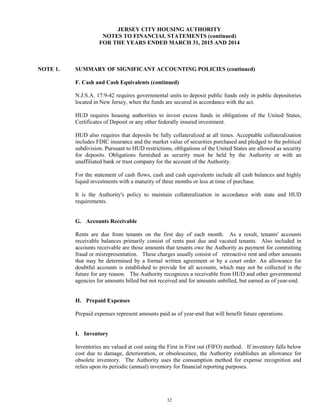 32
JERSEY CITY HOUSING AUTHORITY
NOTES TO FINANCIAL STATEMENTS (continued)
FOR THE YEARS ENDED MARCH 31, 2015 AND 2014
NOTE 1. SUMMARY OF SIGNIFICANT ACCOUNTING POLICIES (continued)
F. Cash and Cash Equivalents (continued)
N.J.S.A. 17:9-42 requires governmental units to deposit public funds only in public depositories
located in New Jersey, when the funds are secured in accordance with the act.
HUD requires housing authorities to invest excess funds in obligations of the United States,
Certificates of Deposit or any other federally insured investment.
HUD also requires that deposits be fully collateralized at all times. Acceptable collateralization
includes FDIC insurance and the market value of securities purchased and pledged to the political
subdivision. Pursuant to HUD restrictions, obligations of the United States are allowed as security
for deposits. Obligations furnished as security must be held by the Authority or with an
unaffiliated bank or trust company for the account of the Authority.
For the statement of cash flows, cash and cash equivalents include all cash balances and highly
liquid investments with a maturity of three months or less at time of purchase.
It is the Authority's policy to maintain collateralization in accordance with state and HUD
requirements.
G. Accounts Receivable
Rents are due from tenants on the first day of each month. As a result, tenants' accounts
receivable balances primarily consist of rents past due and vacated tenants. Also included in
accounts receivable are those amounts that tenants owe the Authority as payment for committing
fraud or misrepresentation. These charges usually consist of retroactive rent and other amounts
that may be determined by a formal written agreement or by a court order. An allowance for
doubtful accounts is established to provide for all accounts, which may not be collected in the
future for any reason. The Authority recognizes a receivable from HUD and other governmental
agencies for amounts billed but not received and for amounts unbilled, but earned as of year-end.
H. Prepaid Expenses
Prepaid expenses represent amounts paid as of year-end that will benefit future operations.
I. Inventory
Inventories are valued at cost using the First in First out (FIFO) method. If inventory falls below
cost due to damage, deterioration, or obsolescence, the Authority establishes an allowance for
obsolete inventory. The Authority uses the consumption method for expense recognition and
relies upon its periodic (annual) inventory for financial reporting purposes.
 