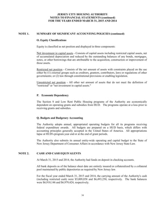 34
JERSEY CITY HOUSING AUTHORITY
NOTES TO FINANCIAL STATEMENTS (continued)
FOR THE YEARS ENDED MARCH 31, 2015 AND 2014
NOTE 1. SUMMARY OF SIGNIFICANT ACCOUNTING POLICIES (continued)
O. Equity Classifications
Equity is classified as net position and displayed in three components:
Net investment in capital assets - Consists of capital assets including restricted capital assets, net
of accumulated depreciation and reduced by the outstanding balances of any bonds, mortgages,
notes, or other borrowings that are attributable to the acquisition, construction or improvement of
those assets.
Restricted net position - Consists of the net amount of assets with constraints placed on the use
either by (1) external groups such as creditors, grantors, contributors, laws or regulations of other
governments; or (2) law through constitutional provisions or enabling legislation.
Unrestricted net position - All other net amount of assets that do not meet the definition of
"restricted" or "net investment in capital assets."
P. Economic Dependency
The Section 8 and Low Rent Public Housing programs of the Authority are economically
dependent on operating grants and subsidies from HUD. The programs operate at a loss prior to
receiving grants and subsidies.
Q. Budgets and Budgetary Accounting
The Authority adopts annual, appropriated operating budgets for all its programs receiving
federal expenditure awards. All budgets are prepared on a HUD basis, which differs with
accounting principles generally accepted in the United States of America. All appropriations
lapse at HUD's program year end or at the end of grant periods.
The Authority also submits its annual entity-wide operating and capital budget to the State of
New Jersey Department of Consumer Affairs in accordance with New Jersey State Law.
NOTE 2. CASH AND CASH EQUIVALENTS
At March 31, 2015 and 2014, the Authority had funds on deposit in checking accounts.
All bank deposits as of the balance sheet date are entirely insured or collateralized by a collateral
pool maintained by public depositories as required by New Jersey law.
For the fiscal year ended March 31, 2015 and 2014, the carrying amount of the Authority's cash
(including restricted cash) were $5,009,858 and $6,493,250, respectively. The bank balances
were $6,910,146 and $6,979,424, respectively.
 