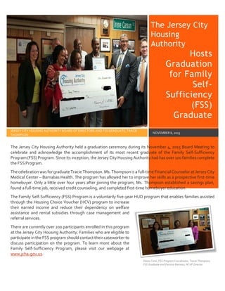 The Jersey City
Housing
Authority
Hosts
Graduation
for Family
Self-
Sufficiency
(FSS)
Graduate
JERSEY CITY HOUSING AUTHORITY BOARD OF DIRECTORS AND FSS GRADUATE, TRACIE
THOMPSON
NOVEMBER 6, 2015
The Jersey City Housing Authority held a graduation ceremony during its November 4, 2015 Board Meeting to
celebrate and acknowledge the accomplishment of its most recent graduate of the Family Self-Sufficiency
Program (FSS) Program. Since its inception, the Jersey City Housing Authority had has over 100 families complete
the FSS Program.
The celebration was for graduate Tracie Thompson. Ms. Thompson is a full-time Financial Counselor at Jersey City
Medical Center – Barnabas Health. The program has allowed her to improve her skills as a prospective first-time
homebuyer. Only a little over four years after joining the program, Ms. Thompson established a savings plan,
found a full-time job, received credit counseling, and completed first-time homebuyer education.
The Family Self-Sufficiency (FSS) Program is a voluntarily five-year HUD program that enables families assisted
through the Housing Choice Voucher (HCV) program to increase
their earned income and reduce their dependency on welfare
assistance and rental subsidies through case management and
referral services.
There are currently over 200 participants enrolled in this program
at the Jersey City Housing Authority. Families who are eligible to
participate in the FSS program should contact their caseworker to
discuss participation on the program. To learn more about the
Family Self-Sufficiency Program, please visit our webpage at
www.jcha-gov.us.
Diana Coral, FSS Program Coordinator, Tracie Thompson,
FSS Graduate and Patricia Ramirez, HCVP Director
 