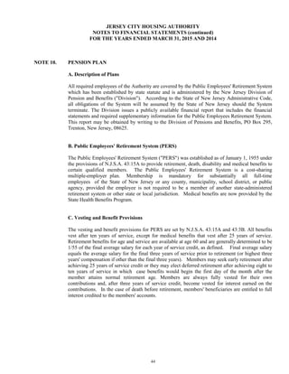 44
JERSEY CITY HOUSING AUTHORITY
NOTES TO FINANCIAL STATEMENTS (continued)
FOR THE YEARS ENDED MARCH 31, 2015 AND 2014
NOTE 10. PENSION PLAN
A. Description of Plans
All required employees of the Authority are covered by the Public Employees' Retirement System
which has been established by state statute and is administered by the New Jersey Division of
Pension and Benefits ("Division"). According to the State of New Jersey Administrative Code,
all obligations of the System will be assumed by the State of New Jersey should the System
terminate. The Division issues a publicly available financial report that includes the financial
statements and required supplementary information for the Public Employees Retirement System.
This report may be obtained by writing to the Division of Pensions and Benefits, PO Box 295,
Trenton, New Jersey, 08625.
B. Public Employees' Retirement System (PERS)
The Public Employees' Retirement System ("PERS") was established as of January 1, 1955 under
the provisions of N.J.S.A. 43:15A to provide retirement, death, disability and medical benefits to
certain qualified members. The Public Employees' Retirement System is a cost-sharing
multiple-employer plan. Membership is mandatory for substantially all full-time
employees of the State of New Jersey or any county, municipality, school district, or public
agency, provided the employee is not required to be a member of another state-administered
retirement system or other state or local jurisdiction. Medical benefits are now provided by the
State Health Benefits Program.
C. Vesting and Benefit Provisions
The vesting and benefit provisions for PERS are set by N.J.S.A. 43:15A and 43:3B. All benefits
vest after ten years of service, except for medical benefits that vest after 25 years of service.
Retirement benefits for age and service are available at age 60 and are generally determined to be
1/55 of the final average salary for each year of service credit, as defined. Final average salary
equals the average salary for the final three years of service prior to retirement (or highest three
years' compensation if other than the final three years). Members may seek early retirement after
achieving 25 years of service credit or they may elect deferred retirement after achieving eight to
ten years of service in which case benefits would begin the first day of the month after the
member attains normal retirement age. Members are always fully vested for their own
contributions and, after three years of service credit, become vested for interest earned on the
contributions. In the case of death before retirement, members' beneficiaries are entitled to full
interest credited to the members' accounts.
 