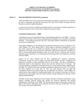 46
JERSEY CITY HOUSING AUTHORITY
NOTES TO FINANCIAL STATEMENTS (continued)
FOR THE YEARS ENDED MARCH 31, 2015 AND 2014
NOTE 11. POST-RETIREMENT BENEFITS (continued)
Under the SHBP, retirees may continue the health benefits programs in which they are enrolled at
the time of retirement, provided the retiree pays the costs of the benefits (at group rates) for
themselves and their eligible dependents.
A retiree may also receive Authority-paid health benefits in accordance with labor agreements if
they have twenty-five (25) or more years enrolled in the pension system.
Contribution Requirements – SHBP
Contributions to pay for the health premiums of participating employees in the SHBP – Local are
collected from the State of New Jersey, participating local employers, active members, and retired
members. Local employer payments and active and retired member contributions are generally
received on a monthly basis.
Local group employees are not affected by the premium sharing provisions of Chapter 8, P.L.
1996. Chapter 2, P.L. 2010, effective May 21, 2010, requires a minimum contribution of 1.5% of
base salary toward the cost of health care benefits coverage by all active public employees.
Employees of the State, local governments, and boards of education who become a member of a
State or locally-administered retirement system on or after the law’s effective date would be
required to pay in retirement 1.5% of their pension benefit toward the cost of health care coverage
under the SHBP.
Chapter 78, P.L. 2011, effective June 28, 2011, established new employee contribution
requirements towards the cost of employer provided health benefit coverage. Employees are
required to contribute a certain percentage of the cost of coverage. The rate of contribution is
determined based on the employee’s annual salary and the selected level of coverage. The
increased employee contributions will be phased in over a 4-year period for those employed prior
to Chapter 78’s effective date with a minimum contribution required to be at least 1.5% of salary.
For those employed on or after June 28, 2011, the 4-year phase-in does not apply and
contributions based on the full percentage rate of contribution are required. Under Chapter 78,
certain future retirees eligible for employer-paid health care coverage at retirement will also be
required to pay a percentage of the cost of their medical coverage determined on the basis of their
annual retirement benefit.
The State of New Jersey, Department of the Treasury, Division of Pensions and Benefits, issues
publicly available financial reports that include the financial statements and required
supplementary information of the SHBP. The financial reports may be obtained by writing to the
State of New Jersey, Department of the Treasury, Division of Pensions and Benefits, P.O. Box
295, Trenton, New Jersey 08625-0295.
 