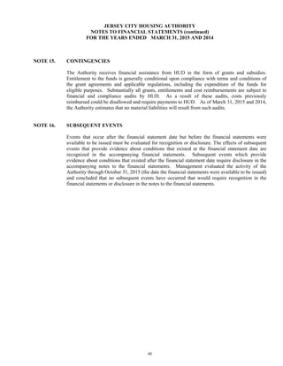 48
JERSEY CITY HOUSING AUTHORITY
NOTES TO FINANCIAL STATEMENTS (continued)
FOR THE YEARS ENDED MARCH 31, 2015 AND 2014
NOTE 15. CONTINGENCIES
The Authority receives financial assistance from HUD in the form of grants and subsidies.
Entitlement to the funds is generally conditional upon compliance with terms and conditions of
the grant agreements and applicable regulations, including the expenditure of the funds for
eligible purposes. Substantially all grants, entitlements and cost reimbursements are subject to
financial and compliance audits by HUD. As a result of these audits, costs previously
reimbursed could be disallowed and require payments to HUD. As of March 31, 2015 and 2014,
the Authority estimates that no material liabilities will result from such audits.
NOTE 16. SUBSEQUENT EVENTS
Events that occur after the financial statement date but before the financial statements were
available to be issued must be evaluated for recognition or disclosure. The effects of subsequent
events that provide evidence about conditions that existed at the financial statement date are
recognized in the accompanying financial statements. Subsequent events which provide
evidence about conditions that existed after the financial statement date require disclosure in the
accompanying notes to the financial statements. Management evaluated the activity of the
Authority through October 31, 2015 (the date the financial statements were available to be issued)
and concluded that no subsequent events have occurred that would require recognition in the
financial statements or disclosure in the notes to the financial statements.
 