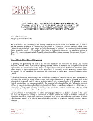 252 Washington Street 732-503-4257 Main
Suite B 732-341-1424 Fax
Toms River, NJ 08753 www.falloncpa.com
49
INDEPENDENT AUDITOR'S REPORT ON INTERNAL CONTROL OVER
FINANCIAL REPORTING AND ON COMPLIANCE AND OTHER MATTERS
BASED ON AN AUDIT OF FINANCIAL STATEMENTS PERFORMED IN
ACCORDANCE WITH GOVERNMENT AUDITING STANDARDS
Board of Commissioners
Jersey City Housing Authority:
We have audited, in accordance with the auditing standards generally accepted in the United States of America
and the standards applicable to financial audits contained in Government Auditing Standards issued by the
Comptroller General of the United States, the financial statements of the Jersey City Housing Authority, as of and
for the year ended March 31, 2015, and the related notes to the financial statements, which collectively comprise
Jersey City Housing Authority's basic financial statements, and have issued our report thereon dated October 31,
2015.
Internal Control Over Financial Reporting
In planning and performing our audit of the financial statements, we considered the Jersey City Housing
Authority's internal control over financial reporting (internal control) to determine the audit procedures that are
appropriate in the circumstances for the purpose of expressing our opinions on the financial statements, but not
for the purpose of expressing an opinion on the effectiveness of Jersey City Housing Authority's internal control.
Accordingly, we do not express an opinion on the effectiveness of Jersey City Housing Authority's internal
control.
A deficiency in internal control exists when the design or operation of a control does not allow management or
employees, in the normal course of performing their assigned functions, to prevent, or detect and correct,
misstatements on a timely basis. A material weakness is a deficiency, or a combination of deficiencies, in internal
control, such that there is a reasonable possibility that a material misstatement of the entity’s financial statements
will not be prevented, or detected and corrected on a timely basis. A significant deficiency is a deficiency, or a
combination of deficiencies, in internal control that is less severe than a material weakness, yet important enough
to merit attention by those charged with governance.
Our consideration of internal control was for the limited purpose described in the first paragraph of this section
and was not designed to identify all deficiencies in internal control that might be material weaknesses or
significant deficiencies. Given these limitations, during our audit we did not identify any deficiencies in internal
control that we consider to be material weaknesses. However, material weaknesses may exist that have not been
identified.
 