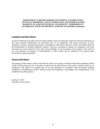 50
INDEPENDENT AUDITOR'S REPORT ON INTERNAL CONTROL OVER
FINANCIAL REPORTING AND ON COMPLIANCE AND OTHER MATTERS
BASED ON AN AUDIT OF FINANCIAL STATEMENTS PERFORMED IN
ACCORDANCE WITH GOVERNMENT AUDITING STANDARDS (continued)
Compliance and Other Matters
As part of obtaining reasonable assurance about whether Jersey City Housing Authority's financial statements are
free from material misstatement, we performed tests of its compliance with certain provisions of laws,
regulations, contracts, and grant agreements, noncompliance with which could have a direct and material effect on
the determination of financial statement amounts. However, providing an opinion on compliance with those
provisions was not an objective of our audit, and accordingly, we do not express such an opinion. The results of
our tests disclosed no instances of noncompliance or other matters that are required to be reported under
Government Auditing Standards.
Purpose of this Report
The purpose of this report is solely to describe the scope of our testing of internal control and compliance and the
results of that testing, and not to provide an opinion on the effectiveness of the entity’s internal control or on
compliance. This report is an integral part of an audit performed in accordance with Government Auditing
Standards in considering the entity’s internal control and compliance. Accordingly, this communication is not
suitable for any other purpose.
October 31, 2015
Toms River, New Jersey
 