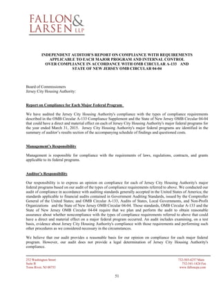 252 Washington Street 732-503-4257 Main
Suite B 732-341-1424 Fax
Toms River, NJ 08753 www.falloncpa.com
51
INDEPENDENT AUDITOR'S REPORT ON COMPLIANCE WITH REQUIREMENTS
APPLICABLE TO EACH MAJOR PROGRAM AND INTERNAL CONTROL
OVER COMPLIANCE IN ACCORDANCE WITH OMB CIRCULAR A-133 AND
STATE OF NEW JERSEY OMB CIRCULAR 04-04
Board of Commissioners
Jersey City Housing Authority:
Report on Compliance for Each Major Federal Program
We have audited the Jersey City Housing Authority's compliance with the types of compliance requirements
described in the OMB Circular A-133 Compliance Supplement and the State of New Jersey OMB Circular 04-04
that could have a direct and material effect on each of Jersey City Housing Authority's major federal programs for
the year ended March 31, 2015. Jersey City Housing Authority's major federal programs are identified in the
summary of auditor’s results section of the accompanying schedule of findings and questioned costs.
Management’s Responsibility
Management is responsible for compliance with the requirements of laws, regulations, contracts, and grants
applicable to its federal programs.
Auditor’s Responsibility
Our responsibility is to express an opinion on compliance for each of Jersey City Housing Authority's major
federal programs based on our audit of the types of compliance requirements referred to above. We conducted our
audit of compliance in accordance with auditing standards generally accepted in the United States of America; the
standards applicable to financial audits contained in Government Auditing Standards, issued by the Comptroller
General of the United States; and OMB Circular A-133, Audits of States, Local Governments, and Non-Profit
Organizations and the State of New Jersey OMB Circular 04-04. Those standards, OMB Circular A-133 and the
State of New Jersey OMB Circular 04-04 require that we plan and perform the audit to obtain reasonable
assurance about whether noncompliance with the types of compliance requirements referred to above that could
have a direct and material effect on a major federal program occurred. An audit includes examining, on a test
basis, evidence about Jersey City Housing Authority's compliance with those requirements and performing such
other procedures as we considered necessary in the circumstances.
We believe that our audit provides a reasonable basis for our opinion on compliance for each major federal
program. However, our audit does not provide a legal determination of Jersey City Housing Authority's
compliance.
 