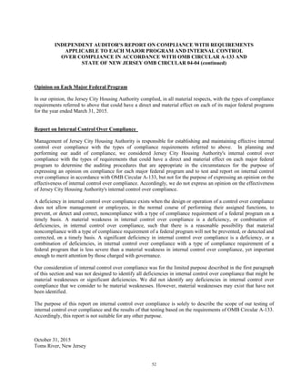 52
INDEPENDENT AUDITOR'S REPORT ON COMPLIANCE WITH REQUIREMENTS
APPLICABLE TO EACH MAJOR PROGRAM AND INTERNAL CONTROL
OVER COMPLIANCE IN ACCORDANCE WITH OMB CIRCULAR A-133 AND
STATE OF NEW JERSEY OMB CIRCULAR 04-04 (continued)
Opinion on Each Major Federal Program
In our opinion, the Jersey City Housing Authority complied, in all material respects, with the types of compliance
requirements referred to above that could have a direct and material effect on each of its major federal programs
for the year ended March 31, 2015.
Report on Internal Control Over Compliance
Management of Jersey City Housing Authority is responsible for establishing and maintaining effective internal
control over compliance with the types of compliance requirements referred to above. In planning and
performing our audit of compliance, we considered Jersey City Housing Authority's internal control over
compliance with the types of requirements that could have a direct and material effect on each major federal
program to determine the auditing procedures that are appropriate in the circumstances for the purpose of
expressing an opinion on compliance for each major federal program and to test and report on internal control
over compliance in accordance with OMB Circular A-133, but not for the purpose of expressing an opinion on the
effectiveness of internal control over compliance. Accordingly, we do not express an opinion on the effectiveness
of Jersey City Housing Authority's internal control over compliance.
A deficiency in internal control over compliance exists when the design or operation of a control over compliance
does not allow management or employees, in the normal course of performing their assigned functions, to
prevent, or detect and correct, noncompliance with a type of compliance requirement of a federal program on a
timely basis. A material weakness in internal control over compliance is a deficiency, or combination of
deficiencies, in internal control over compliance, such that there is a reasonable possibility that material
noncompliance with a type of compliance requirement of a federal program will not be prevented, or detected and
corrected, on a timely basis. A significant deficiency in internal control over compliance is a deficiency, or a
combination of deficiencies, in internal control over compliance with a type of compliance requirement of a
federal program that is less severe than a material weakness in internal control over compliance, yet important
enough to merit attention by those charged with governance.
Our consideration of internal control over compliance was for the limited purpose described in the first paragraph
of this section and was not designed to identify all deficiencies in internal control over compliance that might be
material weaknesses or significant deficiencies. We did not identify any deficiencies in internal control over
compliance that we consider to be material weaknesses. However, material weaknesses may exist that have not
been identified.
The purpose of this report on internal control over compliance is solely to describe the scope of our testing of
internal control over compliance and the results of that testing based on the requirements of OMB Circular A-133.
Accordingly, this report is not suitable for any other purpose.
October 31, 2015
Toms River, New Jersey
 