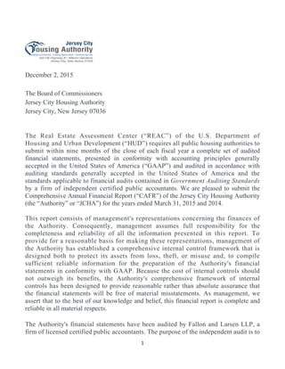 1 
 
December 2, 2015
The Board of Commissioners
Jersey City Housing Authority
Jersey City, New Jersey 07036
The Real Estate Assessment Center (“REAC”) of the U.S. Department of
Housing and Urban Development (“HUD”) requires all public housing authorities to
submit within nine months of the close of each fiscal year a complete set of audited
financial statements, presented in conformity with accounting principles generally
accepted in the United States of America (“GAAP”) and audited in accordance with
auditing standards generally accepted in the United States of America and the
standards applicable to financial audits contained in Government Auditing Standards
by a firm of independent certified public accountants. We are pleased to submit the
Comprehensive Annual Financial Report (“CAFR”) of the Jersey City Housing Authority
(the “Authority” or “JCHA”) for the years ended March 31, 2015 and 2014.
This report consists of management's representations concerning the finances of
the Authority. Consequently, management assumes full responsibility for the
completeness and reliability of all the information presented in this report. To
provide for a reasonable basis for making these representations, management of
the Authority has established a comprehensive internal control framework that is
designed both to protect its assets from loss, theft, or misuse and, to compile
sufficient reliable information for the preparation of the Authority's financial
statements in conformity with GAAP. Because the cost of internal controls should
not outweigh its benefits, the Authority's comprehensive framework of internal
controls has been designed to provide reasonable rather than absolute assurance that
the financial statements will be free of material misstatements. As management, we
assert that to the best of our knowledge and belief, this financial report is complete and
reliable in all material respects.
The Authority's financial statements have been audited by Fallon and Larsen LLP, a
firm of licensed certified public accountants. The purpose of the independent audit is to
 
