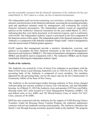 2 
 
provide reasonable assurance that the financial statements of the Authority for the year
ended March 31, 2015, taken as a whole, are free of material misstatement.
The independent audit involved examining, on a test basis, evidence supporting the
amounts and disclosures in the financial statements, assessing the accounting principles
used and significant estimates made by management, and evaluating the overall
financial statement presentation. The independent auditors issued an unqualified
opinion on the Authority's financial statements for the year ended March 31, 2015,
indicating that they were fairly presented, in all material respects, and in conformity
with GAAP. The independent auditors' report is presented as the first component of
the financial section of this report. The independent audit of the financial statements of the
Authority is a component of the federally mandated “Single Audit”, which is designated to
meet the special needs of federal grantor agencies.
GAAP requires that management provide a narrative introduction, overview, and
analysis to accompany the basic financial statements in the form of Management's
Discussion and Analysis (“MD&A''). This letter of transmittal is designed to complement
MD&A and should be read in conjunction with it. The Authority's MD&A can be found
immediately following the independent auditors' report.
Profile of the Authority
The Authority was created by a City of Jersey City ordinance in accordance with the
State of New Jersey Local Housing Authorities Law in 1938 (N.J.S.A. 40A:12A). The
governing body of the Authority is composed of seven members, five members
appointed by the governing body, one by the mayor and one by the Commissioner of
Community Affairs of the State of New Jersey.
The Authority is the second largest public housing authority in New Jersey charged
with providing low-income residents of Jersey City with decent, safe and affordable
housing. As of March 31, 2015 the Authority owns and operates 2,079 low-rent Public
Housing rental ACC units located in 9 Asset Management Properties (AMPs), 126
non-federal units in two AMPs and 742 Mixed-Finance Units of which 516 ACC
Units, consists of 10 AMPs.
HUD has also contracted with the Authority for the support of 3,969 Housing Choice
Vouchers. Under the Housing Choice Voucher Program, the Authority administers
contracts with private landlords owning rental property. The Authority subsidizes the
family’s rent through housing assistance payment made to the landlord. The program
 