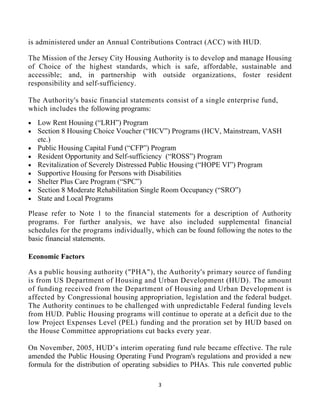 3 
 
is administered under an Annual Contributions Contract (ACC) with HUD.
The Mission of the Jersey City Housing Authority is to develop and manage Housing
of Choice of the highest standards, which is safe, affordable, sustainable and
accessible; and, in partnership with outside organizations, foster resident
responsibility and self-sufficiency.
The Authority's basic financial statements consist of a single enterprise fund,
which includes the following programs:
• Low Rent Housing (“LRH”) Program
• Section 8 Housing Choice Voucher (“HCV”) Programs (HCV, Mainstream, VASH
etc.)
• Public Housing Capital Fund (“CFP”) Program
• Resident Opportunity and Self-sufficiency (“ROSS”) Program
• Revitalization of Severely Distressed Public Housing (“HOPE VI”) Program
• Supportive Housing for Persons with Disabilities
• Shelter Plus Care Program (“SPC”)
• Section 8 Moderate Rehabilitation Single Room Occupancy (“SRO”)
• State and Local Programs
Please refer to Note 1 to the financial statements for a description of Authority
programs. For further analysis, we have also included supplemental financial
schedules for the programs individually, which can be found following the notes to the
basic financial statements.
Economic Factors
As a public housing authority ("PHA"), the Authority's primary source of funding
is from US Department of Housing and Urban Development (HUD). The amount
of funding received from the Department of Housing and Urban Development is
affected by Congressional housing appropriation, legislation and the federal budget.
The Authority continues to be challenged with unpredictable Federal funding levels
from HUD. Public Housing programs will continue to operate at a deficit due to the
low Project Expenses Level (PEL) funding and the proration set by HUD based on
the House Committee appropriations cut backs every year.
On November, 2005, HUD’s interim operating fund rule became effective. The rule
amended the Public Housing Operating Fund Program's regulations and provided a new
formula for the distribution of operating subsidies to PHAs. This rule converted public
 