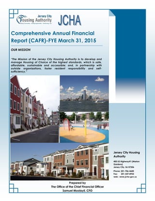 “The Mission of the Jersey City Housing Authority is to develop and
manage Housing of Choice of the highest standards, which is safe,
affordable, sustainable and accessible; and, in partnership with
outside organizations, foster resident responsibility and self-
sufficiency.”
Comprehensive Annual Financial
Report (CAFR)-FYE March 31, 2015
OUR MISSION
Phone: 201-706-4600
Fax: 201-547-8955
web : www.jcha-gov.us
400 US Highway#1 (Marion
Gardens)
Jersey City, NJ 07306
Jersey City Housing
Authority
Prepared by
The Office of the Chief Financial Officer
Samuel Moolayil, CFO
 
