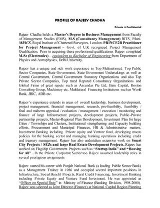 PROFILE OF RAJEEV CHADHA
Private & Confidential
Rajeev Chadha holds a Master’s Degree in Business Management from Faculty
of Management Studies (FMS), M.S (Consultancy Management) BITS, Pilani.
MRICS, RoyalInstitute of Chartered Surveyors, London. PRINCE2R Practitioner
for Project Management – Govt. of U.K recognized Project Management
Qualification. Prior to acquiring these professional qualifications Rajeev completed
M.Sc (Electronics) – equivalent to Bachelor of Engineering from Department of
Physics and Astrophysics, Delhi University.
Rajeev has a unique and rich work experience in Top Multinational, Top Public
Sector Companies, State Government, State Government Undertakings as well as
Central Government, Central Government Statutory Organizations and also Top
Private Sector Companies, Top rated Reputed Consultancy Organizations and
Global Firms of great repute such as Ascendas Pte Ltd, Bain Capital, Boston
Consulting Group, Mackinsey etc. Multilateral Financing Institutions suchas World
Bank, JBIC, ADB etc.
Rajeev’s experience extends in areas of overall leadership, business development,
project management, financial management, research, pre-feasibility, feasibility /
final and midterm appraisal / evaluation / management / execution / monitoring and
finance of large Infrastructure projects, development projects, Public-Private
partnership projects, Master-Regional Plan Development, Investment Plan for large
Cities / Townships and Clusters, Institutional strengthening and Capacity building
efforts, Procurement and Municipal Finances, HR & Administrative matters,
Investment Banking including Private equity and Venture fund, developing macro
policies for the banking sector and managing banking operations including credit
and treasury management. Rajeev has also undertaken extensive work on Smart
City Projects / SEZs and large Real Estate Development Projects. Rajeev has
worked on Flagship Government Projects such as “Startup India” and “Housing
for All” . In the Private Corporate Sector too Rajeev assumed leadership roles in
several prestigious assignments
Rajeev started his career with Punjab National Bank (a leading Public Sector Bank)
as a Management Trainee in 1986 and occupied several important positions in
Infrastructure, Social Benefit Projects, Rural Credit Financing, Investment Banking
including Private Equity and Venture Fund Investment. He was appointed as
“Officer on Special Duty” in Ministry of Finance (Banking Division, 1998-2000).
Rajeev was selected as Joint Director (Finance) at National Capital Region Planning
 