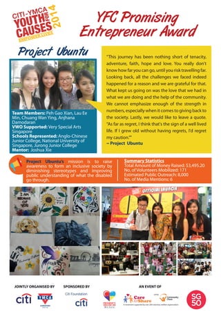YFC Promising
Entrepreneur Award
Project Ubuntu
Team Members: Peh Gao Xian, Lau Ee
Min, Chuang Wan Ying, Anjhana
Damodaran
VWO Supported: Very Special Arts
Singapore
Schools Represented: Anglo-Chinese
Junior College, National University of
Singapore, Jurong Junior College
Mentor: Joshua Xie
Project Ubuntu’s mission is to raise
awareness to form an inclusive society by
diminishing stereotypes and improving
public understanding of what the disabled
go through.
Summary Statistics
Total Amount of Money Raised: $3,495.20
No. of Volunteers Mobilized: 171
Estimated Public Outreach: 8,000
No. of Media Mentions: 6
SPONSORED BYJOINTLY ORGANISED BY AN EVENT OF
“This journey has been nothing short of tenacity,
adventure, faith, hope and love. You really don't
know how far you can go, until you risk travelling far.
Looking back, all the challenges we faced indeed
happened for a reason and we are grateful for that.
What kept us going on was the love that we had in
what we are doing and the help of the community.
We cannot emphasize enough of the strength in
numbers, especially when it comes to giving back to
the society. Lastly, we would like to leave a quote.
“As far as regret, I think that's the sign of a well lived
life. If I grew old without having regrets, I'd regret
my caution.””
~ Project Ubuntu
 