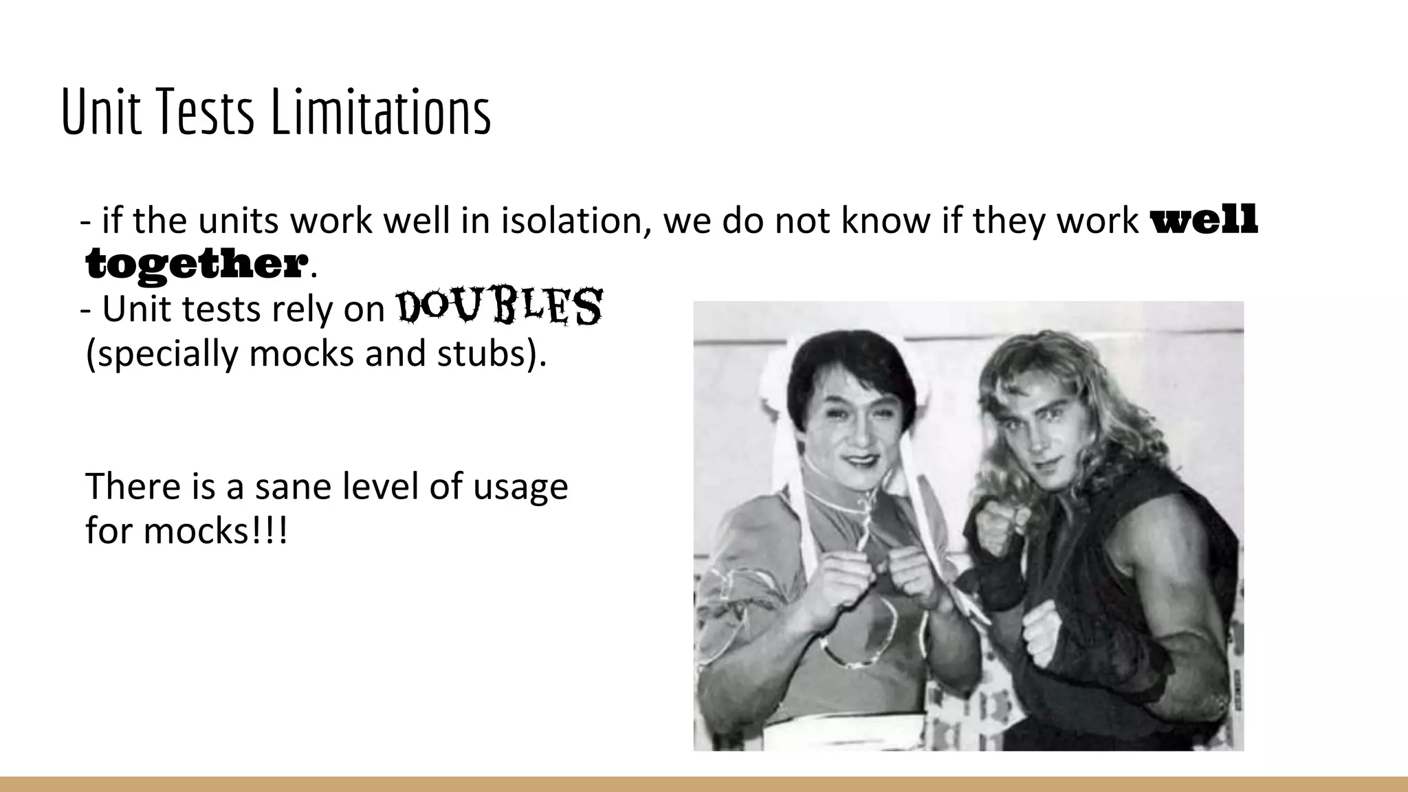 Unit Tests Limitations
- if the units work well in isolation, we do not know if they work well
together.
- Unit tests rely on doubles
(specially mocks and stubs).
There is a sane level of usage
for mocks!!!
 
