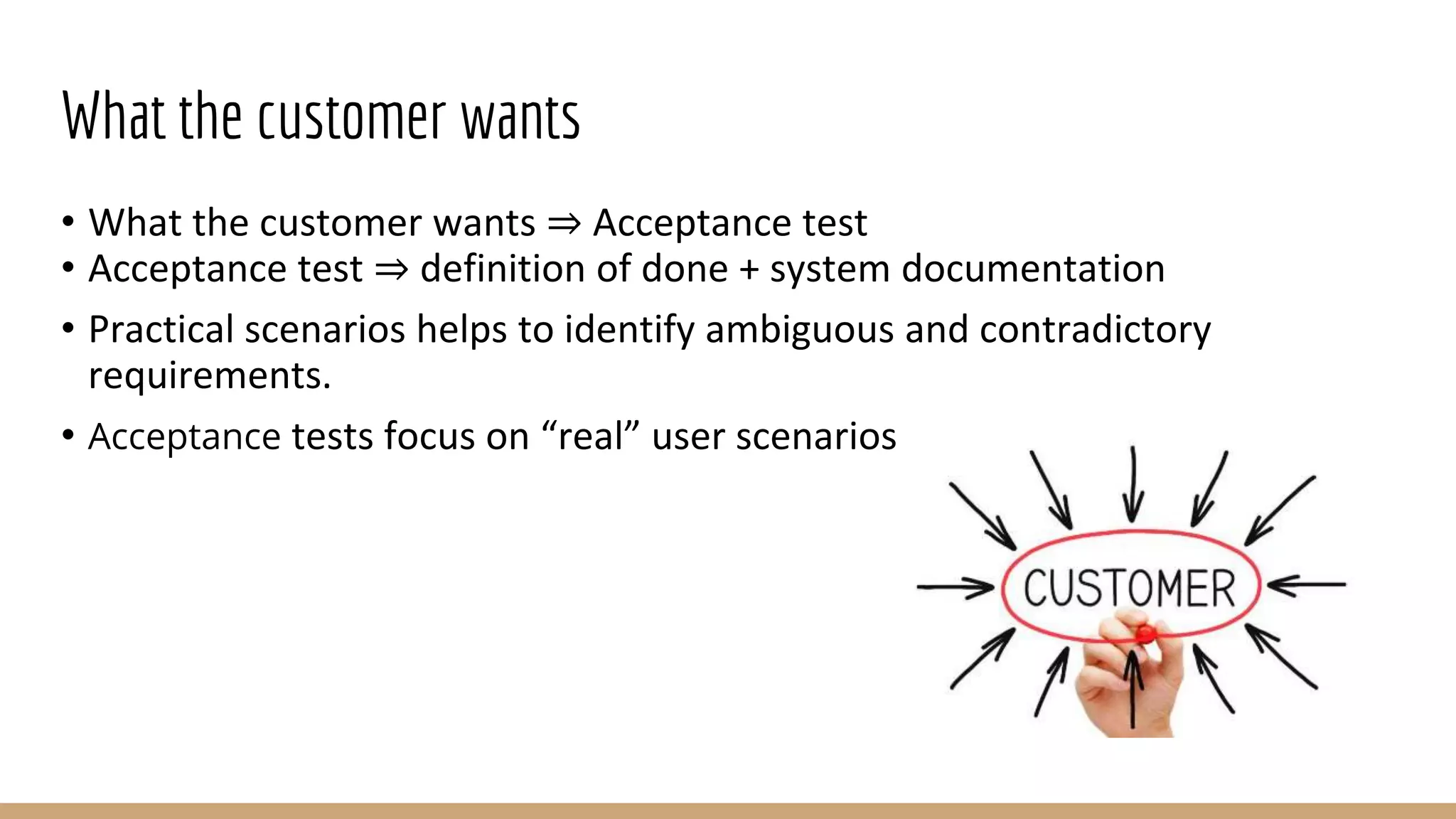 What the customer wants
• What the customer wants ⇒ Acceptance test
• Acceptance test ⇒ definition of done + system documentation
• Practical scenarios helps to identify ambiguous and contradictory
requirements.
• Acceptance tests focus on “real” user scenarios
 
