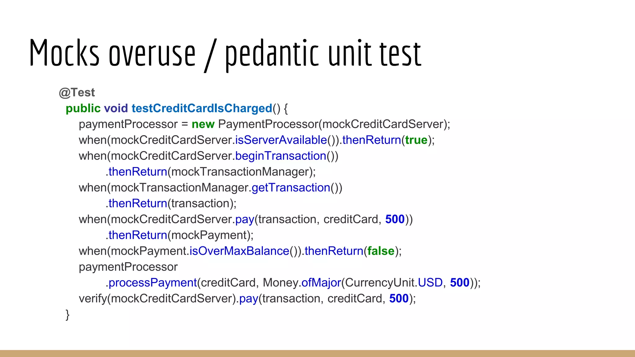 Mocks overuse / pedantic unit test
@Test
public void testCreditCardIsCharged() {
paymentProcessor = new PaymentProcessor(mockCreditCardServer);
when(mockCreditCardServer.isServerAvailable()).thenReturn(true);
when(mockCreditCardServer.beginTransaction())
.thenReturn(mockTransactionManager);
when(mockTransactionManager.getTransaction())
.thenReturn(transaction);
when(mockCreditCardServer.pay(transaction, creditCard, 500))
.thenReturn(mockPayment);
when(mockPayment.isOverMaxBalance()).thenReturn(false);
paymentProcessor
.processPayment(creditCard, Money.ofMajor(CurrencyUnit.USD, 500));
verify(mockCreditCardServer).pay(transaction, creditCard, 500);
}
 