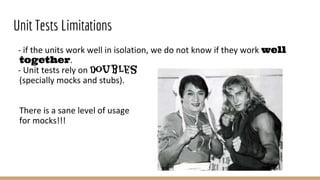 Unit Tests Limitations
- if the units work well in isolation, we do not know if they work well
together.
- Unit tests rely on doubles
(specially mocks and stubs).
There is a sane level of usage
for mocks!!!
 