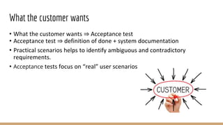 What the customer wants
• What the customer wants ⇒ Acceptance test
• Acceptance test ⇒ definition of done + system documentation
• Practical scenarios helps to identify ambiguous and contradictory
requirements.
• Acceptance tests focus on “real” user scenarios
 
