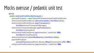 Mocks overuse / pedantic unit test
@Test
public void testCreditCardIsCharged() {
paymentProcessor = new PaymentProcessor(mockCreditCardServer);
when(mockCreditCardServer.isServerAvailable()).thenReturn(true);
when(mockCreditCardServer.beginTransaction())
.thenReturn(mockTransactionManager);
when(mockTransactionManager.getTransaction())
.thenReturn(transaction);
when(mockCreditCardServer.pay(transaction, creditCard, 500))
.thenReturn(mockPayment);
when(mockPayment.isOverMaxBalance()).thenReturn(false);
paymentProcessor
.processPayment(creditCard, Money.ofMajor(CurrencyUnit.USD, 500));
verify(mockCreditCardServer).pay(transaction, creditCard, 500);
}
 