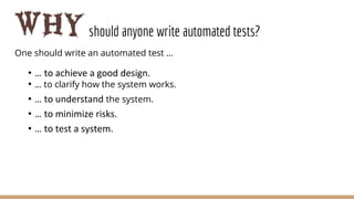 Whyshould anyone write automated tests?
One should write an automated test …
• … to achieve a good design.
• … to clarify how the system works.
• … to understand the system.
• … to minimize risks.
• … to test a system.
 