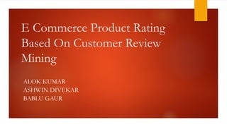 E Commerce Product Rating
Based On Customer Review
Mining
ALOK KUMAR
ASHWIN DIVEKAR
BABLU GAUR
 