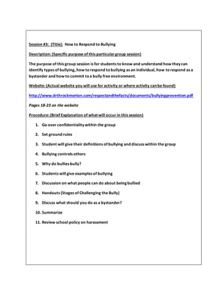 Session #3: (Title): How to Respond to Bullying
Description: (Specific purpose of this particulargroup session)
The purpose of this group session is for students to know and understand how they can
identify types of bullying, how torespond tobullying as an individual, how torespond as a
bystander and how to commit toa bully free environment.
Website: (Actual website you will use for activity or where activity can be found)
http://www.drthrockmorton.com/respectandthefacts/documents/bullyingprevention.pdf
Pages 18-23 on the website
Procedure: (Brief Explanation of what will occur in this session)
1. Go over confidentiality within the group
2. Set ground rules
3. Student will give their definitions of bullying and discuss within the group
4. Bullying controls others
5. Why do bullies bully?
6. Students will give examples of bullying
7. Discussion on what people can do about being bullied
8. Handouts (Stages of Challenging the Bully)
9. Discuss what should you do as a bystander?
10. Summarize
11. Review school policy on harassment
Session #4: (Title)
 