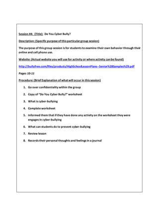 Session #4: (Title): Do You Cyber Bully?
Description: (Specific purpose of this particulargroup session)
The purpose of this group session is for students to examine their own behavior through their
online and cell phone use.
Website: (Actual website you will use for activity or where activity can be found)
http://bullyfree.com/files/products/HighSchoolLessonPlans--Senior%28Samples%29.pdf
Pages 10-11
Procedure: (Brief Explanation of what will occur in this session)
1. Go over confidentiality within the group
2. Copy of “Do You Cyber Bully?” worksheet
3. What is cyber-bullying
4. Complete worksheet
5. Informed them that if they have done any activity on the worksheet they were
engages in cyber-bullying
6. What can students do to prevent cyber-bullying
7. Review lesson
8. Records their personal thoughts and feelings in a journal
 
