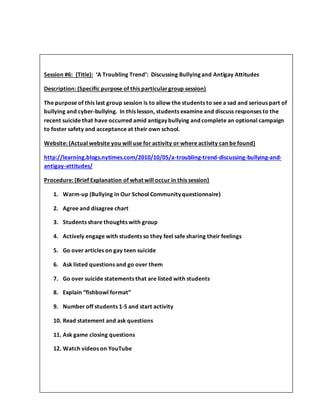 Session #6: (Title): ‘A Troubling Trend’: Discussing Bullying and Antigay Attitudes
Description: (Specific purpose of this particulargroup session)
The purpose of this last group session is to allow the students to see a sad and serious part of
bullying and cyber-bullying. In this lesson, students examine and discuss responses to the
recent suicide that have occurred amid antigay bullying and complete an optional campaign
to foster safety and acceptance at their own school.
Website: (Actual website you will use for activity or where activity can be found)
http://learning.blogs.nytimes.com/2010/10/05/a-troubling-trend-discussing-bullying-and-
antigay-attitudes/
Procedure: (Brief Explanation of what will occur in this session)
1. Warm-up (Bullying in Our School Community questionnaire)
2. Agree and disagree chart
3. Students share thoughts with group
4. Actively engage with students so they feel safe sharing their feelings
5. Go over articles on gay teen suicide
6. Ask listed questions and go over them
7. Go over suicide statements that are listed with students
8. Explain “fishbowl format”
9. Number off students 1-5 and start activity
10. Read statement and ask questions
11. Ask game closing questions
12. Watch videos on YouTube
 