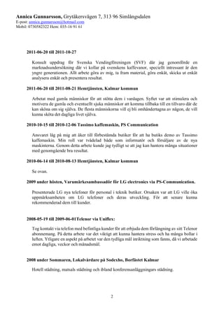 Annica Gunnarsson, Grytåkersvägen 7, 313 96 Simlångsdalen
E-post: annica.gunnarsson@hotmail.com
Mobil: 0730582322 Hem: 035-16 91 61
2
2011-06-20 till 2011-10-27
Konsult uppdrag för Svenska Vendingföreningen (SVF) där jag genomförde en
marknadsundersökning där vi kollar på svenskens kaffevanor, speciellt intressant är den
yngre generationen. Allt arbete göra av mig, ta fram material, göra enkät, skicka ut enkät
analysera enkät och presentera resultat.
2011-06-20 till 2011-08-21 Hemtjänsten, Kalmar kommun
Arbetat med gamla människor för att stötta dem i vardagen. Syftet var att stimulera och
motivera de gamla och eventuellt sjuka människor att komma tillbaka till en tillvaro där de
kan sköna om sig själva. De flesta människorna vill ej bli omhändertagna av någon, de vill
kunna sköta det dagliga livet själva.
2010-10-15 till 2010-12-06 Tassimo kaffemaskin, PS Communication
Ansvaret låg på mig att åker till förbestämda butiker för att ha butiks demo av Tassimo
kaffemaskin. Min roll var tvådelad både som informatör och försäljare av de nya
maskinterna. Genom detta arbete kunde jag tydligt se att jag kan hantera många situationer
med genomgående bra resultat.
2010-06-14 till 2010-08-13 Hemtjänsten, Kalmar kommun
Se ovan.
2009 under hösten, Varumärkesambassadör för LG electronics via PS-Communication.
Presenterade LG nya telefoner för personal i teknik butiker. Orsaken var att LG ville öka
uppmärksamheten om LG telefoner och deras utveckling. För att senare kunna
rekommenderad dem till kunder.
2008-05-19 till 2009-06-01Telenor via Uniflex:
Tog kontakt via telefon med befintliga kunder för att erbjuda dem förlängning av sitt Telenor
abonnemang. På detta arbete var det viktigt att kunna hantera stress och ha många bollar i
luften. Ytligare en aspekt på arbetet var den tydliga mål inriktning som fanns, då vi arbetade
emot dagliga, veckor och månadsmål.
2008 under Sommaren, Lokalvårdare på Sodexho, Borfästet Kalmar
Hotell städning, matsals städning och ibland konferensanläggningars städning.
 