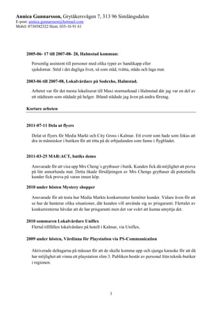 Annica Gunnarsson, Grytåkersvägen 7, 313 96 Simlångsdalen
E-post: annica.gunnarsson@hotmail.com
Mobil: 0730582322 Hem: 035-16 91 61
3
2005-06- 17 till 2007-08- 28, Halmstad kommun:
Personlig assistent till personer med olika typer av handikapp eller
sjukdomar. Stöd i det dagliga livet, så som städ, tvätta, städa och laga mat.
2003-06 till 2007-08, Lokalvårdare på Sodexho, Halmstad.
Arbetet var för det mesta lokaliserat till Maxi stormarknad i Halmstad där jag var en del av
ett städteam som städade på helger. Ibland städade jag även på andra företag.
Kortare arbeten
2011-07-11 Dela ut flyers
Delat ut flyers för Media Markt och City Gross i Kalmar. Ett event som hade som fokus att
dra in människor i butiken för att titta på de erbjudanden som fanns i flygbladet.
2011-03-25 MAR:ACT, butiks demo
Ansvarade för att visa upp Mrs Cheng´s grytbaser i butik. Kunden fick då möjlighet att prova
på lite annorlunda mat. Detta ökade försäljningen av Mrs Chengs grytbaser då potentiella
kunder fick prova på varan innan köp.
2010 under hösten Mystery shopper
Ansvarade för att testa hur Media Markts konkurrenter bemöter kunder. Vidare även för att
se hur de hanterar olika situationer, där kunden vill använda sig av prisgaranti. Flertalet av
konkurrenterna hävdar att de har prisgaranti men det var svårt att kunna utnyttja det.
2010 sommaren Lokalvårdare Uniflex
Flertal tillfällen lokalvårdare på hotell i Kalmar, via Uniflex.
2009 under hösten, Värdinna för Playstation via PS-Communication
Aktiverade deltagarna på mässan för att de skulle komma upp och sjunga karaoke för att då
har möjlighet att vinna ett playstation slim 3. Publiken består av personal från teknik-butiker
i regionen.
 