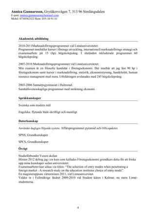 Annica Gunnarsson, Grytåkersvägen 7, 313 96 Simlångsdalen
E-post: annica.gunnarsson@hotmail.com
Mobil: 0730582322 Hem: 035-16 91 61
4
Akademisk utbildning
2010-2011Marknadsföringsprogrammet vid Linnéuniversitetet:
Programmet innehåller kurser i företags utveckling, internationell marknadsförings strategi och
examensarbete på 15 (hp) högskolepoäng. I slutänden inkluderade programmet 60
högskolepoäng.
2007-2010 Marknadsföringsprogrammet vid Linnéuniversitetet:
Min examen är en filosofie kandidat i företagsekonomi. Det innebär att jag läst 90 hp i
företagsekonom samt kurser i marknadsföring, statistik, ekonomistyrning, handelsrätt, human
resource managment med mera. Utbildningen avslutades med 245 högskolepoäng.
2003-2006 Sannarpsgymnasiet i Halmstad:
Samhällsvetenskapliga programmet med inriktning ekonomi.
Språkkunskaper
Svenska som moders mål
Engelska: flytande både skriftligt och muntligt
Datorkunskap
Använder dagligen följande system: Affärsprogrammet pyramid och Officepaketet.
SPSS, Grundkunskaper
SPCS, Grundkunskaper
Övrigt
Studieförbundet Vuxen skolan
Hösten 2012 deltog jag i en kurs som kallades Företagsekonomi grundkurs detta för att friska
upp mina kunskaper sedan universitetet.
Examensarbetet kan sökas via titlen: “The selection of entry modes when penetrating a
foreign market –A research study on the education institutes choice of entry mode”
En magisteruppsats vårterminen 2011, vid Linneuniversitet.
Valdes in i Fullmäktige läsåret 2009-2010 vid Student kåren i Kalmar, nu mera Linné-
studenterna.
 