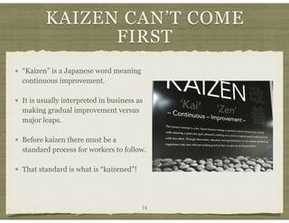 KAIZEN CAN’T COME
FIRST
14
“Kaizen” is a Japanese word meaning
continuous improvement.
It is usually interpreted in business as
making gradual improvement versus
major leaps.
Before kaizen there must be a
standard process for workers to follow.
That standard is what is “kaizened”!
 