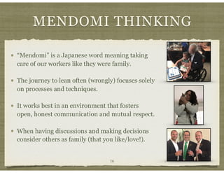 MENDOMI THINKING
16
“Mendomi” is a Japanese word meaning taking
care of our workers like they were family.
The journey to lean often (wrongly) focuses solely
on processes and techniques.
It works best in an environment that fosters
open, honest communication and mutual respect.
When having discussions and making decisions
consider others as family (that you like/love!).
 
