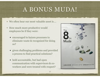 A BONUS MUDA!
We often hear our most valuable asset is….
How much more productive would
employees be if they were:
encouraged to kaizen processes to
eliminate waste & recognized for doing
so?
given challenging problems and provided
a process to find practical solutions?
held accountable, but had open
communication with supervisors & co-
workers and were treated with respect?
17
 