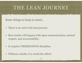 THE LEAN JOURNEY
Some things to keep in mind…
There is no end to the lean journey.
Best results will happen with open communication, mutual
respect, and accountability.
It requires TREMENDOUS discipline.
Without a doubt, it is worth the effort!
19
 