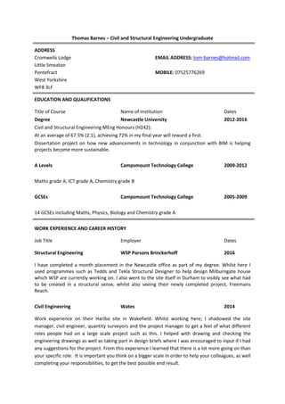 Thomas Barnes – Civil and Structural Engineering Undergraduate
ADDRESS
Cromwells Lodge EMAIL ADDRESS: tom-barnes@hotmail.com
Little Smeaton
Pontefract MOBILE: 07525776269
West Yorkshire
WF8 3LF
EDUCATION AND QUALIFICATIONS
Title of Course Name of Institution Dates
Degree Newcastle University 2012-2016
Civil and Structural Engineering MEng Honours (H242):
At an average of 67.5% (2:1), achieving 72% in my final year will reward a first.
Dissertation project on how new advancements in technology in conjunction with BIM is helping
projects become more sustainable.
A Levels Campsmount Technology College 2009-2012
Maths grade A, ICT grade A, Chemistry grade B
GCSEs Campsmount Technology College 2005-2009
14 GCSEs including Maths, Physics, Biology and Chemistry grade A
WORK EXPERIENCE AND CAREER HISTORY
Job Title Employer Dates
Structural Engineering WSP Parsons Brinckerhoff 2016
I have completed a month placement in the Newcastle office as part of my degree. Whilst here I
used programmes such as Tedds and Tekla Structural Designer to help design Milburngate house
which WSP are currently working on. I also went to the site itself in Durham to visibly see what had
to be created in a structural sense, whilst also seeing their newly completed project, Freemans
Reach.
Civil Engineering Wates 2014
Work experience on their Haribo site in Wakefield. Whilst working here; I shadowed the site
manager, civil engineer, quantity surveyors and the project manager to get a feel of what different
roles people had on a large scale project such as this. I helped with drawing and checking the
engineering drawings as well as taking part in design briefs where I was encouraged to input if I had
any suggestions for the project. From this experience I learned that there is a lot more going on than
your specific role. It is important you think on a bigger scale in order to help your colleagues, as well
completing your responsibilities, to get the best possible end result.
 