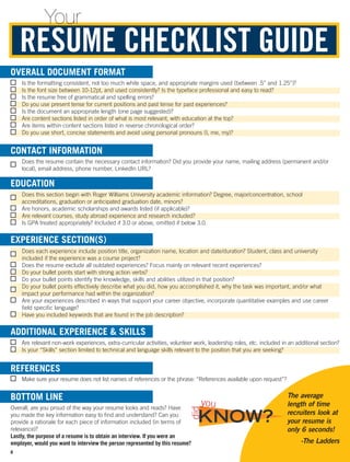   Is the formatting consistent, not too much white space, and appropriate margins used (between .5” and 1.25”)?
  Is the font size between 10-12pt, and used consistently? Is the typeface professional and easy to read?
  Is the resume free of grammatical and spelling errors?
  Do you use present tense for current positions and past tense for past experiences?
  Is the document an appropriate length (one page suggested)?
  Are content sections listed in order of what is most relevant, with education at the top?
  Are items within content sections listed in reverse chronological order?
  Do you use short, concise statements and avoid using personal pronouns (I, me, my)?
RESUME CHECKLIST GUIDE
Your
OVERALL DOCUMENT FORMAT
EDUCATION
EXPERIENCE SECTION(S)
ADDITIONAL EXPERIENCE  SKILLS
BOTTOM LINE
 Does the resume contain the necessary contact information? Did you provide your name, mailing address (permanent and/or
local), email address, phone number, LinkedIn URL?
 Does this section begin with Roger Williams University academic information? Degree, major/concentration, school
accreditations, graduation or anticipated graduation date, minors?
  Are honors, academic scholarships and awards listed (if applicable)?
  Are relevant courses, study abroad experience and research included?
  Is GPA treated appropriately? Included if 3.0 or above, omitted if below 3.0.
 Does each experience include position title, organization name, location and date/duration? Student, class and university
included if the experience was a course project?
  Does the resume exclude all outdated experiences? Focus mainly on relevant recent experiences?
  Do your bullet points start with strong action verbs?
 Do your bullet points identify the knowledge, skills and abilities utilized in that position?
 Do your bullet points effectively describe what you did, how you accomplished it, why the task was important, and/or what
impact your performance had within the organization?
 Are your experiences described in ways that support your career objective, incorporate quantitative examples and use career
field specific language?
 Have you included keywords that are found in the job description?
CONTACT INFORMATION
 Are relevant non-work experiences, extra-curricular activities, volunteer work, leadership roles, etc. included in an additional section?
  Is your “Skills” section limited to technical and language skills relevant to the position that you are seeking?
 Make sure your resume does not list names of references or the phrase: “References available upon request”?
Overall, are you proud of the way your resume looks and reads? Have
you made the key information easy to find and understand? Can you
provide a rationale for each piece of information included (in terms of
relevance)?
Lastly, the purpose of a resume is to obtain an interview. If you were an
employer, would you want to interview the person represented by this resume?
REFERENCES
The average
length of time
recruiters look at
your resume is
only 6 seconds!
-The Ladders
KNOW?
did
you
8
 