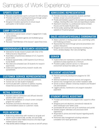 ADMISSIONS REPRESENTATIVE
•	 Promote University to prospective students and their
families; answer any and all questions
•	 Provide administrative support to 10 counselors by assisting with
mailings, checking office voice mail, and responding to inquires
•	 Represent University in a professional manner at Open
Houses and Accepted Student days
•	 Honed public speaking skills leading campus tours to
upwards of 75 person groups
SALES ASSOCIATE/VISUALS COORDINATOR
•	 Aided customers in finding proper sizes, assembling outfits
and finalizing purchases
•	 Represented the brand through personal presentation and
positive interactions
•	 Designed and constructed visual layouts including bust
forms, window displays, floor sets and lighting
SERVER
•	 Implemented and maintained a system of cost effective
operations to keep expenses at a minimum
•	 Provided quality customer service in a fast-paced
environment (at least five tables per hour)
RESIDENT ASSISTANT
•	 Planned community development programs for 150
residents
•	 Referred residents to campus services and programs
•	 Gained crisis management and conflict mediation skills
•	 Served as liaison between University residents and Resident
Life administrators
•	 Logged judiciary, maintenance and program evaluation
paperwork
STUDENT OFFICE ASSISTANT
•	 Provided administrative and programmatic support to office
events
•	 Designed print and electronic promotional materials for
direct distribution and Twitter posts
•	 Coordinated AV and room set up for workshops and panels
•	 Greeted program attendees and processed event
registrations
•	 Responded to phone and email inquired regarding events
and services
•	 Performed data management including evaluation
compilation and report generation
Samples of Work Experience
SPORTS STAFF
•	 Planned comprehensive sports curriculum for 100 campers
•	 Provided instruction in sporting techniques through verbal
communication and physical enactment
•	 Designed innovative approaches to ensure equal
participation of all involved campers
CAMP COUNSELOR
•	 Supervised a special-needs camper’s engagement in daily
camp activities
•	 Developed a specialized agenda and facilitated group
activities
•	 Received “Staff Member of the Session” award three times
UNDERGRADUATE RESEARCH ASSISTANT
•	 Selected for faculty research project with Chair of the
Political Science Department
•	 Assembled comprehensive database of U.S. Supreme
Courts briefs
•	 Analyzed approximately 1,500 Supreme Court Amicus
Curiae Briefs
•	 Recruited and scheduled over 20 students for research
experiments
•	 Coded and organized primary research results onto
spreadsheets
CUSTOMER SERVICE REPRESENTATIVE
•	 Directed phone calls and scheduled appointments
•	 Trained over 10 new student employees
•	 Communicated with customers to address inquiries,
researched accounts and recorded resolutions
RETAIL SERVICES
•	 Assured customer satisfaction and diffused stressful
situations with customers
•	 Trained new employees on a touch screen computer
program for cashiers
•	 Presented promotional information and made
recommendations based on customers’ needs
PEER MENTOR
•	 Build strong relationships with mentees to set goals and
resolve issues academically, socially, and personally
•	 Inform students about helpful resources and ways to get
involved around campus
•	 Help identify tailored strategies for success on and off campus
11
 