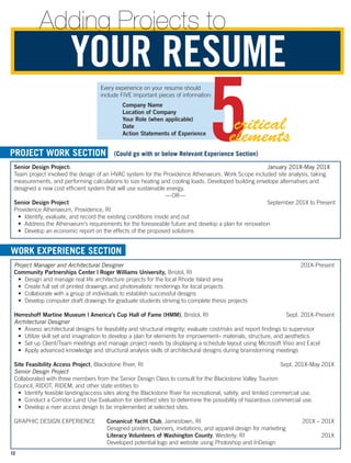 Senior Design Project:	 January 201X-May 201X
Team project involved the design of an HVAC system for the Providence Athenaeum. Work Scope included site analysis, taking
measurements, and performing calculations to size heating and cooling loads. Developed building envelope alternatives and
designed a new cost efficient system that will use sustainable energy.
—OR—
Senior Design Project	 September 201X to Present
Providence Athenaeum, Providence, RI
•	 Identify, evaluate, and record the existing conditions inside and out
•	 Address the Athenaeum’s requirements for the foreseeable future and develop a plan for renovation
•	 Develop an economic report on the effects of the proposed solutions
Project Manager and Architectural Designer	201X-Present
Community Partnerships Center | Roger Williams University, Bristol, RI
•	 Design and manage real life architecture projects for the local Rhode Island area
•	 Create full set of printed drawings and photorealistic renderings for local projects
•	 Collaborate with a group of individuals to establish successful designs
•	 Develop computer draft drawings for graduate students striving to complete thesis projects
Herreshoff Martine Museum | America’s Cup Hall of Fame (HMM), Bristol, RI	 Sept. 201X-Present
Architectural Designer
•	 Assess architectural designs for feasibility and structural integrity; evaluate cost/risks and report findings to supervisor
•	 Utilize skill set and imagination to develop a plan for elements for improvement– materials, structure, and aesthetics
•	 Set up Client/Team meetings and manage project needs by displaying a schedule layout using Microsoft Visio and Excel
•	 Apply advanced knowledge and structural analysis skills of architectural designs during brainstorming meetings
Site Feasibility Access Project, Blackstone River, RI	 Sept. 201X-May 201X
Senior Design Project
Collaborated with three members from the Senior Design Class to consult for the Blackstone Valley Tourism
Council, RIDOT, RIDEM, and other state entities to:
•	 Identify feasible landing/access sites along the Blackstone River for recreational, safety, and limited commercial use.
•	 Conduct a Corridor Land Use Evaluation for identified sites to determine the possibility of hazardous commercial use.
•	 Develop a river access design to be implemented at selected sites.
GRAPHIC DESIGN EXPERIENCE	 Conanicut Yacht Club, Jamestown, RI	 201X – 201X
	 Designed posters, banners, invitations, and apparel design for marketing
	 Literacy Volunteers of Washington County, Westerly, RI	 201X
	 Developed potential logo and website using Photoshop and InDesign
PROJECT WORK SECTION (Could go with or below Relevant Experience Section)
WORK EXPERIENCE SECTION
Adding Projects to
YOUR RESUME
Every experience on your resume should
include FIVE important pieces of information:
Company Name
Location of Company
Your Role (when applicable)
Date
Action Statements of Experience
5critical
elements
12
 