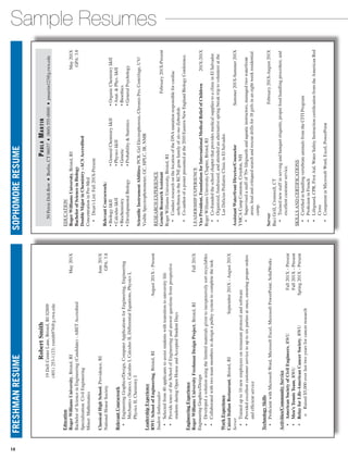 Sample ResumesFRESHMANRESUMESOPHOMORERESUME
PaulaMartin
50PetrieDishRow ♦ Berlin,CT06037 ♦ (860)555-0000 ♦ pmartin123@g.rwu.edu
EDUCATION
RogerWilliamsUniversity,Bristol,RI	May201X
BachelorofScienceinBiology	GPA:3.8
DoubleMajorinChemistry–ACSAccredited
ConcentrationinPre-Med
 • Dean’sList:Fall201X-Present
RelevantCoursework:
•BiologyIII
•CalculusIII
•Biochemistry
•DevelopmentalBiology
•GeneralChemistryIII
•PhysicsIII
•Genetic
•ProbabilityStatistics
•OrganicChemistryIII
•Anat.Phys.III
•Bioethics
•GeneralPsychology
ScientificInstrumentAbilities:PCR,GelElectrophoresis,ChromisPro,Centrifuge,UV/
VisibleSpectrophotometer,GC,HPLC,IR,NMR
RESEARCHEXPERIENCE
GeneticResearchAssistant	February201X-Present
RogerWilliamsUniversity,Bristol,RI
 • ConductresearchonthelocationoftheDNAmutationresponsibleforcardiac
arrhythmiaintheKCNEgenefamilyofslo-moZebrafish.
 • Co-authorofaposterpresentedatthe2010EasternNewEnglandBiologyConference.
LEADERSHIPEXPERIENCE
VicePresident,FoundationforInternationalMedicalReliefofChildren	201X-201X
RogerWilliamsUniversityChapter,Bristol,RI
 • Co-foundedtheschoolchapterthatprovidesmedicalsuppliestoaclinicinElSalvador.
 • Organized,fundraised,andattendedanalternativespringbreaktriptovolunteeratthe
LasDeliciasPediatricClinicinElSalvador.
AssistantWaterfrontDirector/Counselor	Summer201X-Summer201X
YMCACampConiston,Croydon,NH
 • Supervisedastaffof70+lifeguardsandaquaticinstructors,managedtwowaterfront
areas,leadandcritiquedsearchandrescuedrillsfor18girlsinaneightweekresidential
camp.
Server	February201X-August201X
BaciGrill,Cromwell,CT
 • Trainednewstaffinservingandbanquetetiquette,properfoodhandlingprocedure,and
excellentcustomerservice.
SKILLSANDCERTIFICATIONS
 • CertifiedinhandlingvertebrateanimalsfromtheCITIProgram
 • ProficientinFrench
 • Lifeguard,CPR,FirstAid,WaterSafetyInstructioncertificationfromtheAmericanRed
Cross
 • CompetentinMicrosoftWord,Excel,PowerPoint
RobertSmith
19DellCenterLane,Bristol,RI02809
(401)253-1123;rsmith976@g.rwu.edu
Education
RogerWilliamsUniversity,Bristol,RI	May201X
BachelorofScienceinEngineering(Candidate)-ABETAccredited
Specialization:CivilEngineering
Minor:Mathematics
ClassicalHighSchool,Providence,RI	June201X
NationalHonorSociety	GPA:3.8
RelevantCoursework
 • EngineeringGraphics/Design,ComputerApplicationsforEngineering,Engineering
Mechanics(Statics),CalculusI,CalculusII,DifferentialEquations,PhysicsI,
PhysicsII,ChemistryI
LeadershipExperience
RWUSchoolofEngineering,Bristol,RI	August201X-Present
StudentAmbassador
 • Selectedfrom40applicantstoassiststudentswithtransitiontouniversitylife
 • ProvidetoursoftheSchoolofEngineeringandanswerquestionsfromprospective
studentsduringOpenHouseandAcceptedStudentDays
EngineeringExperience
RogerWilliamsUniversityFreshmanDesignProject,Bristol,RI	Fall201X
EngineeringGraphics/Design
 • Developedasolutionusingthelimitedmaterialsgiventoinexpensivelysortrecyclables
 • Collaboratedwithtwoteammemberstodesignapulleysystemtocompletethetask
WorkExperience
CaizziItalianRestaurant,Bristol,RI	September201X-August201X
Server
 • Trainedupto10newemployeesonrestaurantprotocolandsoftware
 • Providedexcellentcustomerservicetouptosixpartiesatonce,ensuringproperorders
andefficientservice
TechnologySkills
 • ProficientwithMicrosoftWord,MicrosoftExcel,MicrosoftPowerPoint;SolidWorks
Activities/CommunityService
 • AmericanSocietyofCivilEngineers,RWU	Fall201X-Present
 • Men’sTennisTeam,RWU	Fall201X-Present
 • RelayforLife-AmericanCancerSociety,RWU	Spring201X-Present
   o Raised$5,000overlasttwoyearsforcancerresearch
14
 