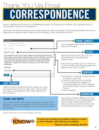 Email is a powerful tool in the hands of a knowledgeable job-seeker. Use it wisely and you will shine. Use it improperly and you’ll
brand yourself as immature and unprofessional.
Email is often the preferred method of communication between job-seeker and employer. There are general guidelines that should be
followed when emailing cover letters, thank-you notes and replies to various requests for information.
Send
New Message
To John Doe jdoe@xyzcorp.net
From Jane Smith smith_jane@rwu.edu
Subject Thank you!
Dear Mr. Jones:
I just wanted to send a quick note to thank you for yesterday’s interview.
The position we discussed is exactly what I’ve been looking for, and I feel
that I will be able to make a positive contribution to your organization.
I appreciate the opportunity to be considered for employment at XYZ
Corporation. Please don’t hesitate to contact me if you need further
information.
Sincerely,
Jane Smith
EMAIL SUBJECT
Use a meaningful subject header—one that is
appropriate to the topic.
TITLES
Address the recipient as Mr., Ms., or Dr. and
always verify the correct spelling of the
recipient’s name.
If the person uses initials such as J.A. Smith and
you are not certain of the individual’s gender, then
begin the email: “Dear J.A. Smith.”
CONTENT
•	 Be brief. Don’t overload the employer with lots
of questions in your email.
•	 Save the emoji for the friends and family.
•	 Do not use strange fonts, wallpapers or
multicolored backgrounds. Stick to standards
like Times New Roman, 12-point or Helvetica,
10 point.
•	 Avoid using slang.
LAST CHANCE
ALWAYS proofread and spell-check before sending. Your emails
say far more about you than you might realize. If you are sloppy
and careless, a seemingly trivial communication will stick out
like a sore thumb.
SIGNATURE
Sign using your full name. Make sure any social
networks mentioned in your (optional) signature
block have been reviewed, deemed safe for
work and useful to your professional brand. Also
remove all irrelevant quotes, links and images.
THANK-YOU NOTES
If you’ve had an interview with a prospective employer, a thank-you note is
a good way to express your appreciation. The note can be emailed a day or
two after your interview and only needs to be a few sentences long. See the
above example.
CORRESPONDENCE
Adapted with permission from University of Maryland’s Terp Guide.
To sound more positive and confident during an in-person
or phone interview, smile while you are speaking.
-Rebecca Limson, Enterprise Recruiter
KNOW?
did
you
Thank You Via Email
19
 