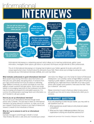 Can you tell me about your
career path and how you got
where you are?
What aspects of this
career field do you
like/dislike?
How competitive is
the job market?
What other
organizations or
people in the field
would you suggest I
talk with, and may I
use your name when
I contact them?
What do
you do
on a
typical
day?
What are the
different entry-level
jobs in this career
field?
What
background or
experience is
required
or helpful?
What courses
might be
helpful for me
to enhance my
chances for
employment in
the field?
What is the
salary range at the
entry-level and higher
levels?
What is
the typical
career
progression
in the field?
What related fields are
available for people with
backgrounds such as yours?
What is the
future of the field
in terms of new
and expanding
opportunities?
What would
you suggest for
someone who is
just beginning in
the field?
Are there resource books,
articles, online sources,
or professional associations
that you would suggest I use?
information from Megan Lee in the Center for Career  Professional
Development. I am currently a senior at Roger Williams University
majoring in public relations. I admire your career path in PR and am
wondering if you might have time to meet with me or have a quick
phone call to answer some questions I have about the field. Thank
you in advance!” Julie Jones
Always remember to send a thank-you letter to every person
who grants you time and to every individual who refers you to
someone.
JOB MARKET QUESTIONS
If you are preparing to enter the job market, you may wish to
ask questions such as:
1. What experiences would make an entry-level job seeker
competitive?
2. What are the major challenges/problems that your
organization is facing and would like solutions for?
Adapted with permission from University of Maryland’s Terp Guide.
What motivates professionals to grant ­informational interviews?
Most people enjoy sharing information about themselves and
their jobs and, particularly, love giving advice. If someone from
your high school reached out to you for advice on attending
Roger Williams University, you would most likely be more than
willing to answer questions and give advice. Some may simply
believe in encouraging newcomers to their profession and others
may be scoping out prospects for anticipated vacancies. It is
common for professionals to exchange favors and information, so
don’t hesitate to call upon people.
How do you set up informational interviews?
You can set up an informational interview through email,
phone call or LinkedIn. The best way to obtain an informational
interview is by being referred to someone, so make sure to ask
your network if they know of anyone in your field of interest and
research LinkedIn to find individuals of interest.
What do I say to someone to ask for an informational
interview?
Example message to send through LinkedIn or email:
“Dear Andrew, My name is Julie Jones and I received your contact
INTERVIEWS
Informational interviewing is a networking approach which allows you to meet key professionals, gather career
information, investigate career options, get advice on job search techniques and get referrals to other professionals.
The art of informational interviewing is in knowing how to balance your hidden agenda (to locate a job) with the
unique opportunity to learn firsthand about the demands of your field. Never abuse your privilege by asking for a job,
but execute your informational interviews skillfully, and a job may follow.
Informational
21
 