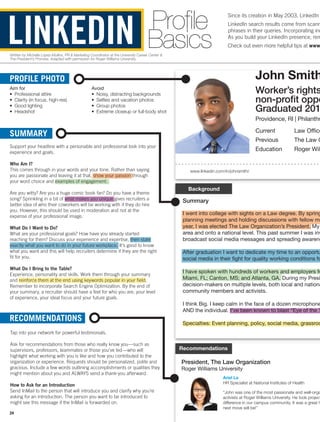 John SmithPROFILE PHOTO
Aim for
•	 Professional attire
•	 Clarity (in focus, high-res)
•	 Good lighting
•	 Headshot
Avoid
•	 Noisy, distracting backgrounds
•	 Selfies and vacation photos
•	 Group photos
•	 Extreme closeup or full-body shot
Profile
Basics
www.linkedin.com/in/johnsmith/
Background
SUMMARY
Support your headline with a personable and professional look into your
experience and goals.
Who Am I?
This comes through in your words and your tone. Rather than saying
you are passionate and leaving it at that, show your passion through
your word choice and examples of engagement.
Are you witty? Are you a huge comic book fan? Do you have a theme
song? Sprinkling in a bit of what makes you unique gives recruiters a
better idea of who their coworkers will be working with if they do hire
you. However, this should be used in moderation and not at the
expense of your professional image.
What Do I Want to Do?
What are your professional goals? How have you already started
reaching for them? Discuss your experience and expertise, then state
exactly what you want to do in your future workplace. It’s good to know
what you want and this will help recruiters determine if they are the right
fit for you.
What Do I Bring to the Table?
Experience, personality and skills. Work them through your summary
and reinforce them at the end using keywords popular in your field.
Remember to incorporate Search Engine Optimization. By the end of
your summary, a recruiter should have a feel for who you are, your level
of experience, your ideal focus and your future goals.
Recommendations
President, The Law Organization
Roger Williams University
RECOMMENDATIONS
Tap into your network for powerful testimonials.
Ask for recommendations from those who really know you—such as
supervisors, professors, teammates or those you’ve led—who will
highlight what working with you is like and how you contributed to the
organization or experience. Requests should be personalized, polite and
gracious. Include a few words outlining accomplishments or qualities they
might mention about you and ALWAYS send a thank-you afterward.
How to Ask for an Introduction
Send InMail to the person that will introduce you and clarify why you’re
asking for an introduction. The person you want to be introduced to
might see this message if the InMail is forwarded on.
Written by Michelle López-Mullins, PR  Marketing Coordinator at the University Career Center 
The President’s Promise. Adapted with permission for Roger Williams University.
Summary
I went into college with sights on a Law degree. By spring
planning meetings and holding discussions with fellow me
year, I was elected The Law Organization’s President. My
area and onto a national level. This past summer I was inv
broadcast social media messages and spreading awarene
After graduation I want to dedicate my time to an opportu
social media in their fight for quality working conditions fo
I have spoken with hundreds of workers and employers fr
Miami, FL; Canton, MS; and Atlanta, GA. During my Presi
decision-makers on multiple levels, both local and nationa
community members and activists.
I think Big. I keep calm in the face of a dozen microphone
AND the individual. I’ve been known to blast “Eye of the T
Specialties: Event planning, policy, social media, grassroo
Worker’s rights
non-profit oppo
Graduated 201
Providence, RI | Philanthr
Current	 Law Office
Previous	 The Law O
Education	 Roger Wil
Since its creation in May 2003, LinkedIn
LinkedIn search results come from scann
phrases in their queries. Incorporating ind
As you build your LinkedIn presence, rem
Check out even more helpful tips at www.
Ariel La
HR Specialist at National Institutes of Health
“John was one of the most passionate and well-orga
activists at Roger Williams University. He took project
difference in our campus community. It was a great h
next move will be!”
LINKEDIN
24
 
