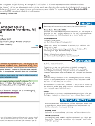 h
g semester my sophomore year, I was staying up late
embers of the RWU Law Organization. By my junior
interest expanded from campus to the surrounding
volved with the United Auto Workers Union, helping
ess of auto workers’ rights issues in five major cities.
unity that understands the value of public image and
or our nation’s workforce.
rom varying backgrounds in Providence, RI;
idency in the Law Organization, I also spoke with
al media outlets, and rooms of 100+ engaged
es (or those who disagree). I’m all about the group
Tiger” before a rally or two.
ots marketing, Spanish.
s advocate seeking
ortunities in Providence, RI |
16
ropy
e of Joe Smith
Organization, Roger Williams University
lliams University
HEADLINE
Reinforce your brand with a succinct, memorable professional slogan.
Search Engine Optimization (SEO)
No matter what, include keywords/phrases that describe your skill sets/goals in
terms that your field’s recruiters will search for. Your field’s trending topics can
fluctuate, so look over the field’s job postings for ideas of what to use.
Suggested Formulas
Seeking [industry] position.
ex. “Currently seeking social media position.”
[Major] major seeking opportunities in [location/industry] | Graduating from
[University] in [Year].
ex. “Criminal Justice major seeking opportunities in Providence, RI |
Graduating from Roger Williams University in 2018.”
[Student affiliation] seeking [industry] position.
ex. “Honors student seeking human resources position.”
has changed the shape of recruiting. According to a 2015 study, 95% of recruiters use LinkedIn to source and vet candidates.
ning the user’s 1st, 2nd and 3rd degree connections for the search query. Recruiters often use trending, industry-specific keywords and
dustry-specific keywords and phrases into your profile can increase your visibility. This is called Search Engine Optimization (SEO).
member that SEO is a major contributor to LinkedIn success.
w.University.LinkedIn.com.
anized student leaders I encountered during my time advising student
t ideas and transformed them into amazing events that made a real
honor to know and work with John and I can only imagine what his
133
connections
CONNECTIONS
Build your professional network.
To start, you can sync your email contacts with LinkedIn to create a list
of“Suggested” connections. Only connect with those you’re comfortable
associating with professionally. Some great additions would be friends and
coworkers of your parents, those you’ve worked with, classmates and professors.
Etiquette
When requesting a connection, do NOT send the generic LinkedIn message.
It leaves the requestee with little to no context and may cause them to think
you’re just fishing for superficial connections.
If someone hasn’t accepted after a few weeks, it’s okay to send an email to say
you’ve reached out and would like to connect. If that doesn’t work, move on to
more interested, responsive LinkedIn users.
Groups
Active memberships in relevant groups shows your serious interest in the field.
It also gives you a place to discuss relevant topics and expand your network.
EXPERIENCE, PROJECTS, ETC.
Format experience and project sections the same way that you present them
on your hard copy resume. Include portfolios, photos and/or videos if you
feel they enhance the viewer’s understanding.
Honors  Awards
Include 1-2 sentences explaining criterion and how/why you were selected.
Skills  Endorsements
Choose self-descriptive keywords used by professionals in your interest field.
Example: For PR/Marketing, you could use “event planning,” “social media”
and “public speaking.”
25
 