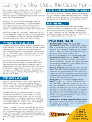 CAREER FAIR ETIQUETTE
1.	Don’t interrupt the employer reps or your fellow
job-seekers. If someone else is monopolizing the employer’s
time, try to make eye contact with the rep to let him or her
know that you’re interested in speaking. You may be doing
a favor by giving the recruiter an out. If all else fails, move to
the next exhibit and plan to come back later.
2.	If you have a real interest in an employer, find out the
procedures required to secure an interview. At some
career fairs, initial screening interviews may be done on
the spot. Other times, the career fair is used to pre-screen
applicants for interviews to be conducted later (either on
campus or at the employer’s site).
3.	Sincerity always wins. Don’t lay it on too thick, but don’t
be too blasé either. Virtually all employers are looking for
candidates with good communication skills. Be ready to
make conversation and ask intelligent questions- this will
make you a much more interesting candidate than those
who ask, “So, what do you guys do?”
4.	Don’t just drop your resume on employers’ display
tables. Try to get it into a person’s hands and at least
say a few words. If the scene is too busy and you can’t
get a word in edgewise, jot a note on your resume to the
effect of, “You were so busy that we didn’t get a chance to
meet. I’m very interested in talking to you.” Look around
the display for the recruiter’s business card (or at the very
least, write down his or her name and get some literature
with the company’s address) and send a follow-up note
and another copy of your resume.
5.	Know ahead of time what companies will be at the fair.
Do some prior research (at minimum, visit their website).
Prioritize the list of employers you want to speak with
and go directly to their tables.
YOU’RE A PROSPECTOR—START DIGGING
The questions you ask at a career fair depend upon your goals.
Are you interested in finding out about an internship or full-time
job? Then focus your questions on the application and interview
process, and ask for specific information about that employer.
FAIR THEE WELL
By all means, try to attend at least one career fair before
beginning your formal job interviewing process. For new entrants
into the professional career marketplace, this is a good way
to make the transition into “self-marketing mode” without the
formality and possible intimidation of a one-on-one job interview.
It’s an opportunity that’s too valuable to miss.
Getting the Most Out of the Career Fair
Many employers use career fairs—both on and off campus—
to promote their opportunities and to pre-screen applicants.
Career fairs come in all shapes and sizes, from small
­­community-sponsored events to giant regional career expositions
held at major ­convention centers.
Most career fairs consist of booths and/or tables staffed by
recruiters and other representatives from each organization.
For on-campus events, some employers also send alumni
representatives. Large corporations and some government
­agencies have staffs who work the career fair “circuit” nationwide.
An employer’s display area is also subject to wide variance. It could
be a simple table with a stack of brochures and business cards and
a lone representative or an elaborate multimedia extravaganza with
interactive displays, videos, posters and a team of recruiters.
FASHIONS AND ACCESSORIES
Generally, the appropriate attire for career fair attendees is more
relaxed than what you’d wear to an actual job interview. However,
“professional dress” is still the norm. If you’re unsure of the
dress code ­(particularly for off-­campus events), it would be wise
to err on the overdressed side—you’ll make a better impression
if you appear professional. Think of it as a dress rehearsal for
your real interviews!
Remember to bring copies of your resume (or resumes, if
you have several versions tailored to different career choices),
a few pens and pencils (have backups—they have a way of
disappear­­ing), a folder or portfolio and some sort of note-taking
device (paper or pad). Keep track of the recruiters with whom
you speak and send follow-up notes to the ones who interest
you. Don’t bring your backpack; it’s cumbersome for you and it
gets in the way of others.
STOP, LOOK AND LISTEN
Keep your eyes and ears open—there’s nothing wrong with
subtly eavesdropping on the questions asked and answers
received by your fellow career fair attendees. You might pick
up some valuable information, in addition to witnessing some
real-life career search “do’s and don’ts.”
In order to maximize your career fair experience, you must
be an active participant and not just a browser. If all you do
is stroll around, take company literature and load up on the
ubiquitous freebies, you really haven’t accomplished anything
worthwhile (unless you’re a collector of key chains, mousepads
and pocket flashlights). It is essential to chat with the company
representatives and ask meaningful questions.
Create a “30-second commercial” as a way to sell ­yourself to an
employer. This is a great way to introduce yourself. The goal is
to connect your background to the organization’s need. In one
minute or less, you need to introduce yourself, demonstrate your
knowledge of the company, express enthusiasm and interest and
relate your background to the ­company’s need.
Check with
the CCPD for
a complete list
of events and the
employers attending.
MORE?
want
26
 