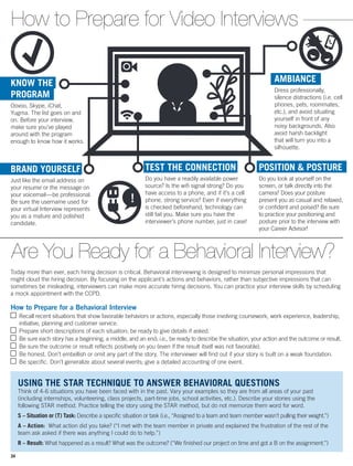 How to Prepare for Video Interviews
AMBIANCE
Dress professionally,
silence distractions (i.e. cell
phones, pets, roommates,
etc.), and avoid situating
yourself in front of any
noisy backgrounds. Also
avoid harsh backlight
that will turn you into a
silhouette.
KNOW THE
PROGRAM
Oovoo, Skype, iChat,
Yugma. The list goes on and
on. Before your interview,
make sure you’ve played
around with the program
enough to know how it works.
TEST THE CONNECTION
Do you have a readily available power
source? Is the wifi signal strong? Do you
have access to a phone, and if it’s a cell
phone, strong service? Even if everything
is checked beforehand, technology can
still fail you. Make sure you have the
interviewer’s phone number, just in case!
!
BRAND YOURSELF
Just like the email address on
your resume or the message on
your voicemail—be professional.
Be sure the username used for
your virtual Interview represents
you as a mature and polished
candidate.
POSITION  POSTURE
Do you look at yourself on the
screen, or talk directly into the
camera? Does your posture
present you as casual and relaxed,
or confident and poised? Be sure
to practice your positioning and
posture prior to the interview with
your Career Advisor!
Are You Ready for a Behavioral Interview?
Today more than ever, each hiring decision is critical. Behavioral interviewing is designed to minimize personal impressions that
might cloud the hiring decision. By focusing on the applicant’s actions and behaviors, rather than subjective impressions that can
sometimes be misleading, interviewers can make more accurate hiring decisions. You can practice your interview skills by scheduling
a mock appointment with the CCPD.
How to Prepare for a Behavioral Interview
 Recall recent situations that show favorable behaviors or actions, especially those involving coursework, work experience, leadership,
initiative, planning and customer service.
  Prepare short descriptions of each situation; be ready to give details if asked.
 Be sure each story has a beginning, a middle, and an end; i.e., be ready to describe the situation, your action and the outcome or result.
  Be sure the outcome or result reflects positively on you (even if the result itself was not favorable).
  Be honest. Don’t embellish or omit any part of the story. The interviewer will find out if your story is built on a weak foundation.
  Be specific. Don’t generalize about several events; give a detailed accounting of one event.
USING THE STAR TECHNIQUE TO ANSWER BEHAVIORAL QUESTIONS
Think of 4-6 situations you have been faced with in the past. Vary your examples so they are from all areas of your past
(including internships, volunteering, class projects, part-time jobs, school activities, etc.). Describe your stories using the
following STAR method. Practice telling the story using the STAR method, but do not memorize them word for word.
S – Situation or (T) Task: Describe a specific situation or task (i.e., “Assigned to a team and team member wasn’t pulling their weight.”)
A – Action: What action did you take? (“I met with the team member in private and explained the frustration of the rest of the
team ask asked if there was anything I could do to help.”)
R – Result: What happened as a result? What was the outcome? (“We finished our project on time and got a B on the assignment.”)
34
 