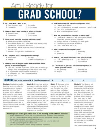 GRAD SCHOOL?
Am I Ready for
SCORING (Add up the number of A, B, C and Ds you selected):  A  _________  B  ________  C  _________  D  _________
Mostly A: Graduate school is
likely the best choice for you!
Having done your research,
you have found out that
graduate school will benefit
your career by making you
a stronger candidate in your
field. It’s recommended that
you begin to look into the next
steps that will prepare you to
be the best candidate possible
for the programs you’re
interested in.
Mostly B: It is unclear whether
graduate school is the right fit
for you. If you conduct some
more research, you should
be able to find out. Consider
everything from whether you
have the commitment to your
subject to be in school for 2-7
more years to whether you can
afford graduate school right
now. You may consider taking
a few years off before graduate
school to get some hands-on
experience in your field.
Mostly C: Graduate school
may not be the best fit for
you. Consider your other
options. Have you looked
into internships or full-time
positions in your field? Take the
time to plot out your possible
career routes, both with and
without graduate school, to
determine which path will be
the best fit for you.
Mostly D: You likely do not
have enough information at
this point to decide whether
graduate school is right for
you. Because you have not
yet done much research into
graduate school, that may
be a good place to start.
You should consider looking
more into the requirements
for your ideal career field,
as well as information about
specific graduate programs
you may be interested in.
Upon doing some additional
research, reflect on what
you’ve learned about yourself
and again assess whether or
not graduate school will be
beneficial for you.
1.  Do I know what I want to do?
A.  Yes, I’m pretty sure!
B. Somewhat
C.  Not really
D.  I don’t know
2. Does my ideal career require an advanced degree?
A.  In most cases
B. Sometimes
C.  Not really
D.  I don’t know
3. What are my plans for financing graduate school?
A.  I have already developed a plan
B. I don’t have a plan, but I have done some research into
fellowships, scholarships and loans
C. I know that it will be expensive, but don’t know how I
will pay for it
D. I haven’t thought about finances at all
4  Am I prepared for 2-7 more years of schooling?
A. Absolutely!
B. Maybe
C.  No way!
D.  I haven’t thought about it
5. Does my field or program prefer work experience before
getting an advanced degree?
A. Yes, and I do have experience OR No, people tend to go
straight from undergrad to graduate school in my field
B.  It is preferred, but I don’t have experience
C.  It is required, but I don’t have experience
D.  I’m not sure
6. How would I describe my time-management skills?
A.  I always work ahead
B.  I tend to manage my time well, sometimes I get off track
C.  I’m a bit of a procrastinator
D.  What time management skills?
7.  What are my motivations for going to grad school?
A. I know what I want to do, and getting an advanced
degree will help me achieve my goals
B.  It might help me in achieving my career goals
C.  I’m not ready to enter the workforce
D.  I don’t know what else to do
8.  Have I researched the degree I want?
A. Yes
B.  Just a little
C.  Not really
D. No
9.  How do I feel about the subject I am going to study?
A.  I can’t get enough of it!
B.  It’s okay
C.  It’s pretty dull
D.  I don’t know
10. Can I afford to give up a full-time working salary to
attend graduate school?
A.  Yes, probably
B. Maybe
C.  Probably not
D.  I don’t know
Whether you are on the grad school track or still deciding, check out these resources:
•	 Browse www.Petersons.com to look into potential schools, programs, and scholarships.
•	 Visit your Career Advisors to discuss the pros and cons of attending graduate school
•	 Research the application process for your programs
•	 Visit the Writing Center to discuss your writing sample and personal statement
•	 Take the appropriate graduate school exam
•	 Polish your resume and consider getting some work experience
From DePaul University Career Center
35
 